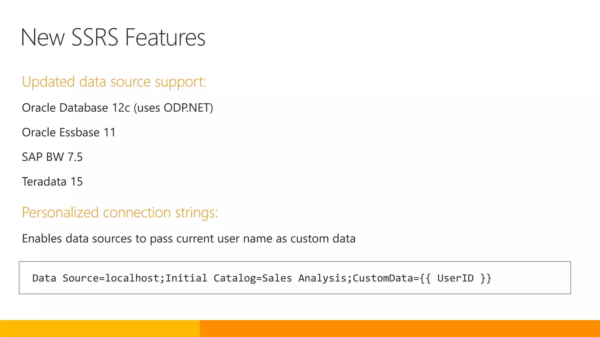 New SSRS Features
Updated data source support:
Oracle Database 12c (uses ODP.NET)
Oracle Essbase 11
SAP BW 7.5
Teradata 15
Personalized connection strings:
Enables data sources to pass current user name as custom data
Data Source=localhost;Initial Catalog=Sales Analysis;CustomData={{ UserID }}
 