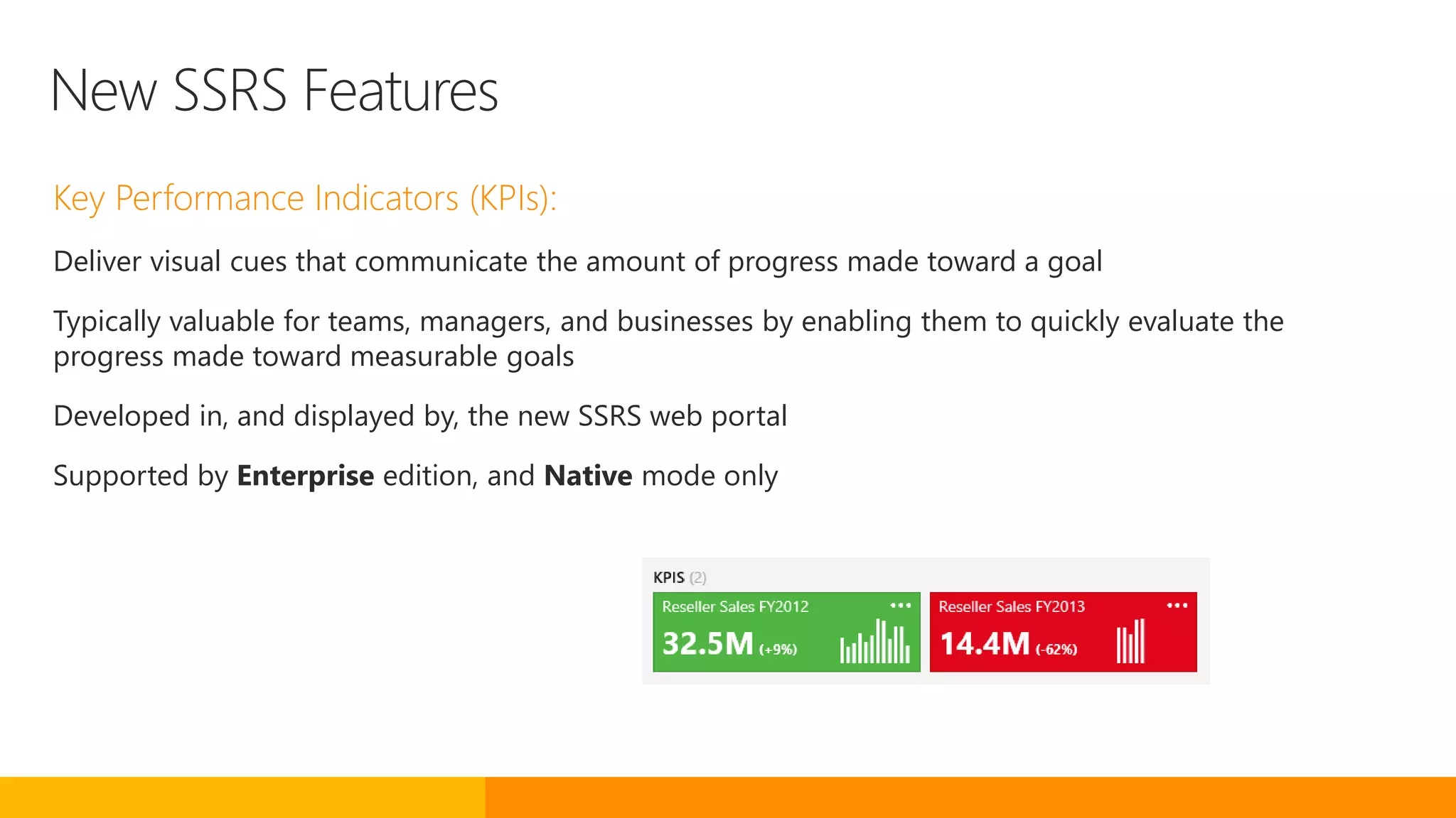 New SSRS Features
Key Performance Indicators (KPIs):
Deliver visual cues that communicate the amount of progress made toward a goal
Typically valuable for teams, managers, and businesses by enabling them to quickly evaluate the
progress made toward measurable goals
Developed in, and displayed by, the new SSRS web portal
Supported by Enterprise edition, and Native mode only
 