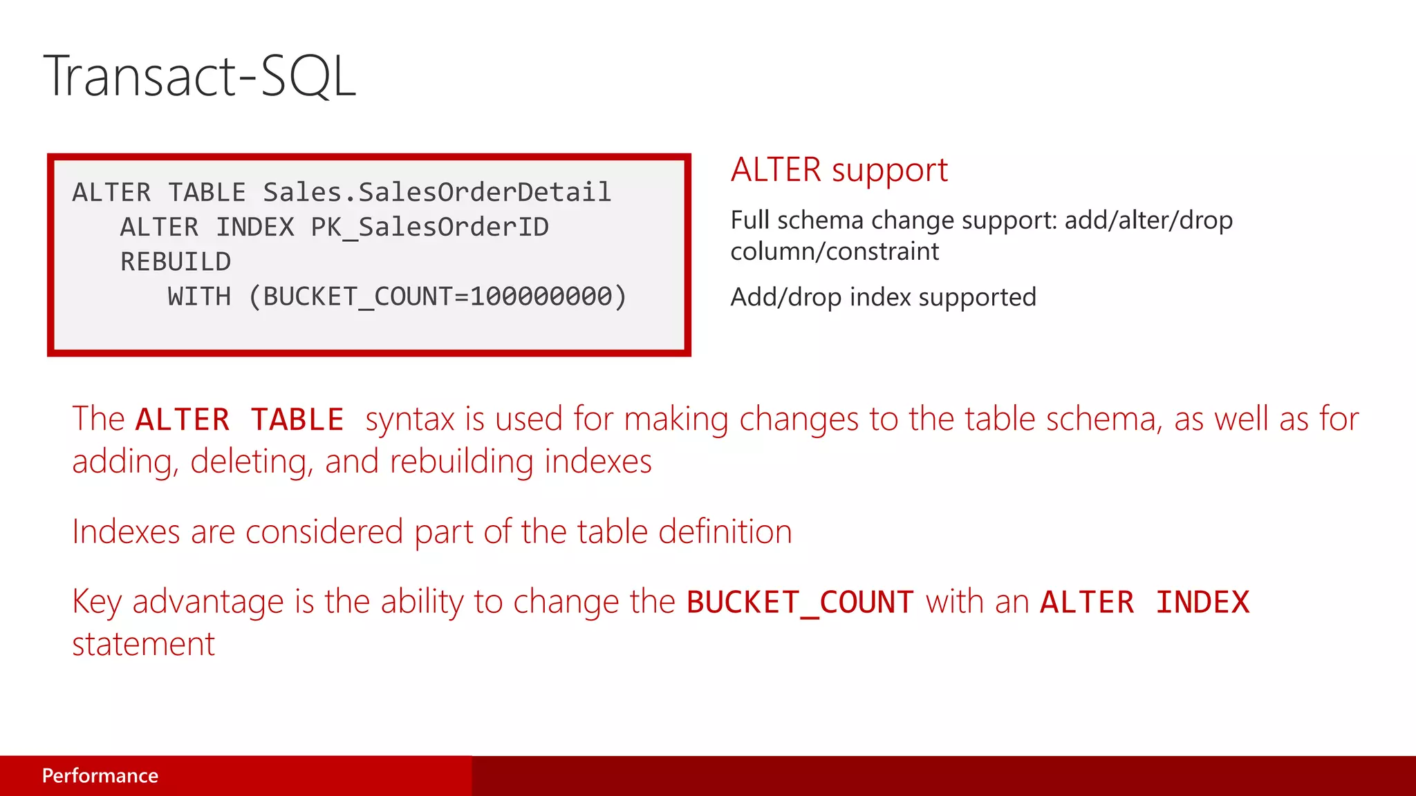 ALTER TABLE Sales.SalesOrderDetail
ALTER INDEX PK_SalesOrderID
REBUILD
WITH (BUCKET_COUNT=100000000)
ALTER support
Full schema change support: add/alter/drop
column/constraint
Add/drop index supported
Performance
The ALTER TABLE syntax is used for making changes to the table schema, as well as for
adding, deleting, and rebuilding indexes
Indexes are considered part of the table definition
Key advantage is the ability to change the BUCKET_COUNT with an ALTER INDEX
statement
 