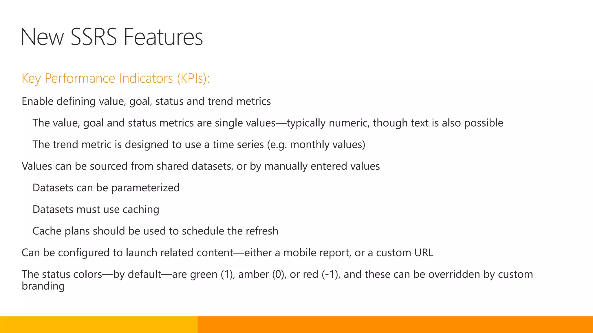 New SSRS Features
Key Performance Indicators (KPIs):
Enable defining value, goal, status and trend metrics
The value, goal and status metrics are single values—typically numeric, though text is also possible
The trend metric is designed to use a time series (e.g. monthly values)
Values can be sourced from shared datasets, or by manually entered values
Datasets can be parameterized
Datasets must use caching
Cache plans should be used to schedule the refresh
Can be configured to launch related content—either a mobile report, or a custom URL
The status colors—by default—are green (1), amber (0), or red (-1), and these can be overridden by custom
branding
 