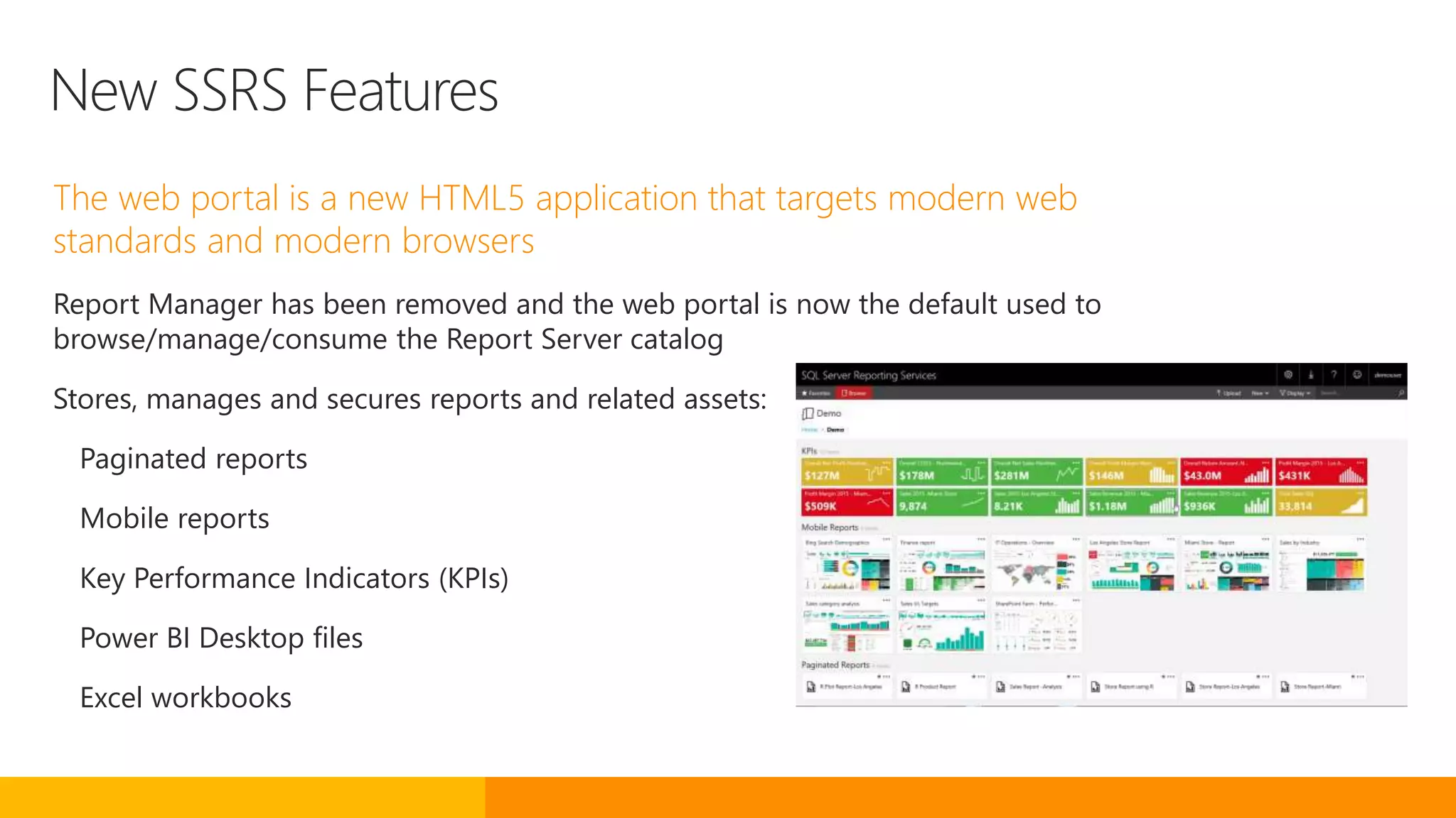New SSRS Features
The web portal is a new HTML5 application that targets modern web
standards and modern browsers
Report Manager has been removed and the web portal is now the default used to
browse/manage/consume the Report Server catalog
Stores, manages and secures reports and related assets:
Paginated reports
Mobile reports
Key Performance Indicators (KPIs)
Power BI Desktop files
Excel workbooks
 