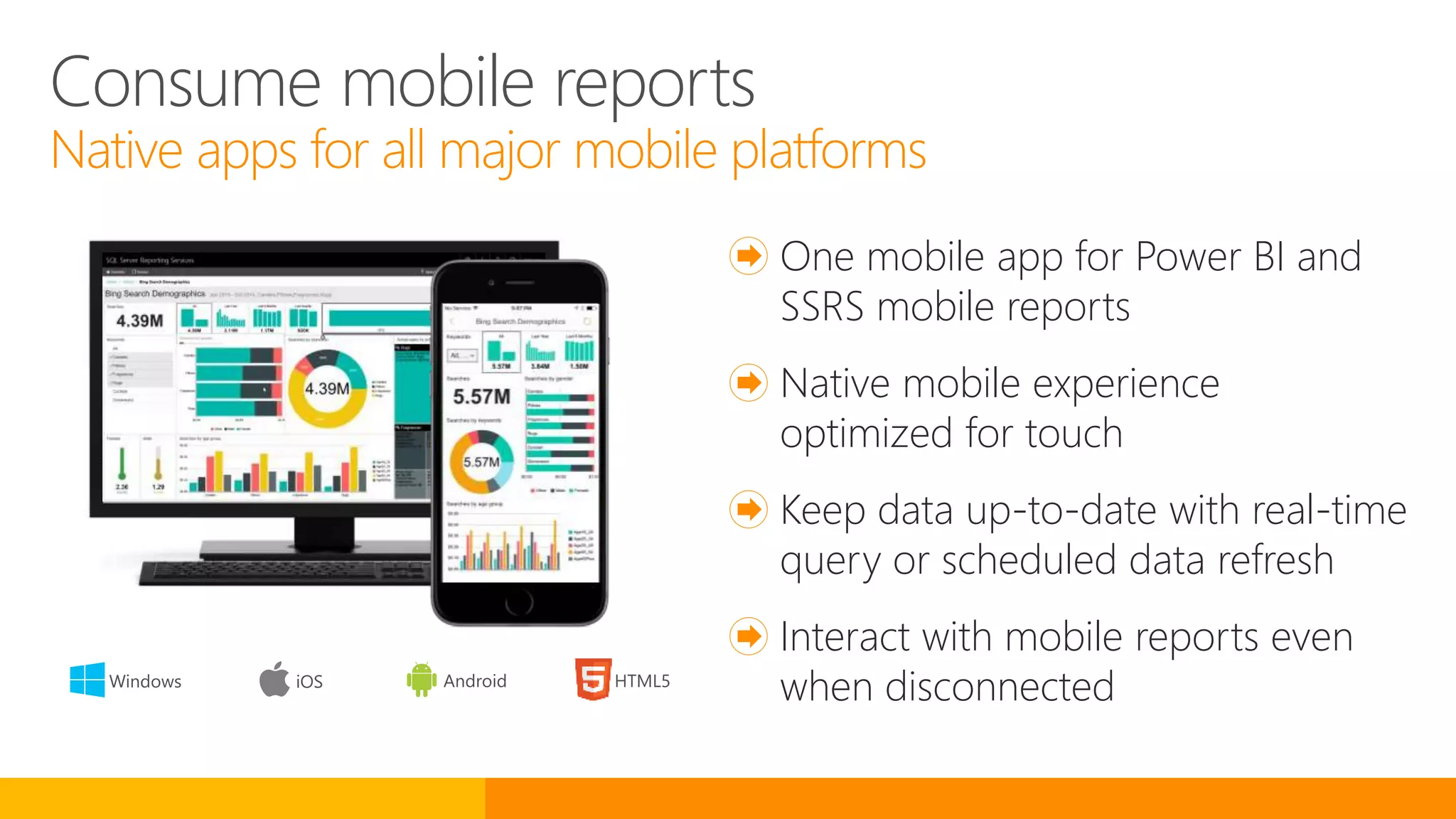 Consume mobile reports
Native apps for all major mobile platforms
One mobile app for Power BI and
SSRS mobile reports
Native mobile experience
optimized for touch
Keep data up-to-date with real-time
query or scheduled data refresh
Interact with mobile reports even
when disconnected
 