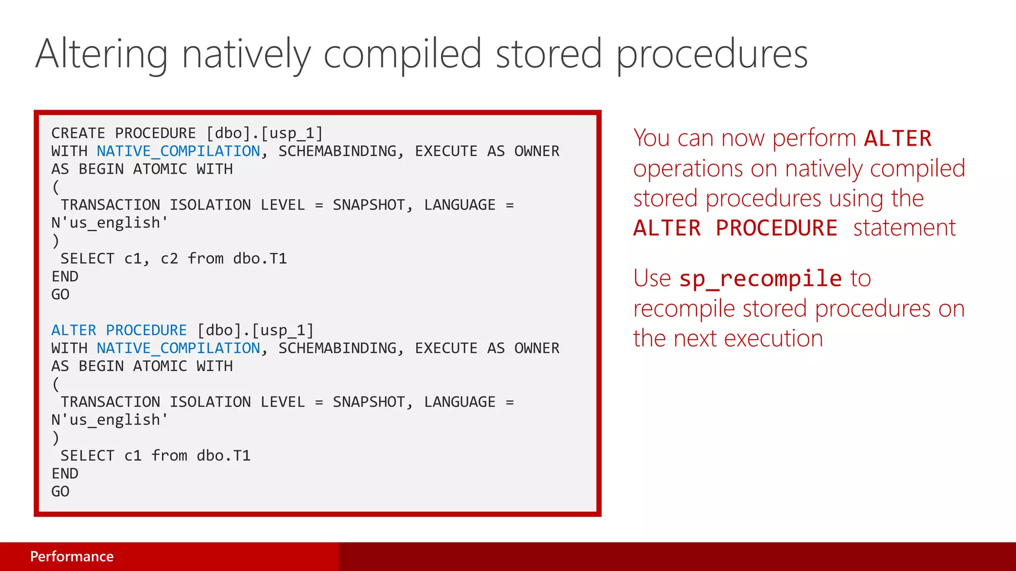 CREATE PROCEDURE [dbo].[usp_1]
WITH NATIVE_COMPILATION, SCHEMABINDING, EXECUTE AS OWNER
AS BEGIN ATOMIC WITH
(
TRANSACTION ISOLATION LEVEL = SNAPSHOT, LANGUAGE =
N'us_english'
)
SELECT c1, c2 from dbo.T1
END
GO
ALTER PROCEDURE [dbo].[usp_1]
WITH NATIVE_COMPILATION, SCHEMABINDING, EXECUTE AS OWNER
AS BEGIN ATOMIC WITH
(
TRANSACTION ISOLATION LEVEL = SNAPSHOT, LANGUAGE =
N'us_english'
)
SELECT c1 from dbo.T1
END
GO
You can now perform ALTER
operations on natively compiled
stored procedures using the
ALTER PROCEDURE statement
Use sp_recompile to
recompile stored procedures on
the next execution
Altering natively compiled stored procedures
Performance
 