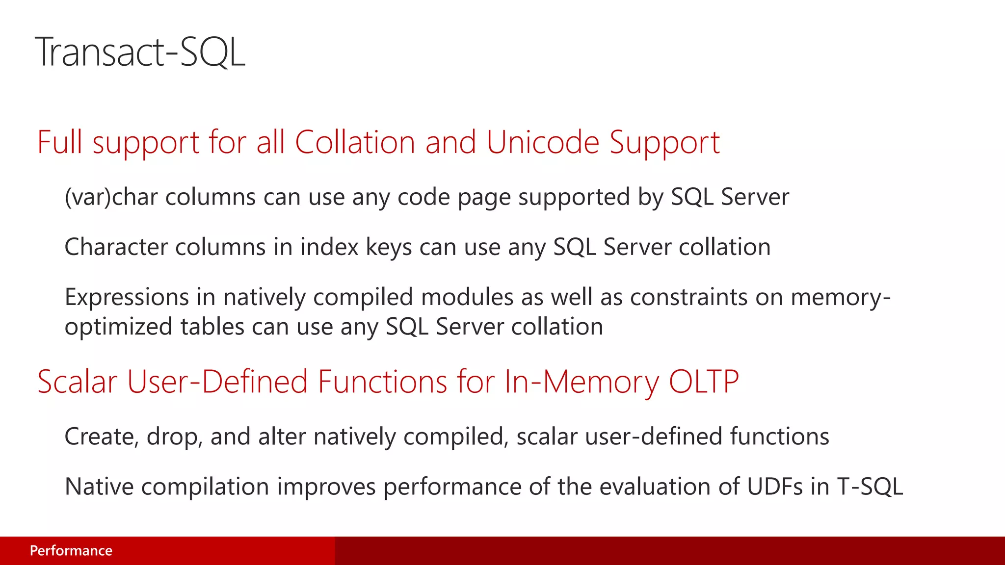 Transact-SQL
Full support for all Collation and Unicode Support
(var)char columns can use any code page supported by SQL Server
Character columns in index keys can use any SQL Server collation
Expressions in natively compiled modules as well as constraints on memory-
optimized tables can use any SQL Server collation
Scalar User-Defined Functions for In-Memory OLTP
Create, drop, and alter natively compiled, scalar user-defined functions
Native compilation improves performance of the evaluation of UDFs in T-SQL
Performance
 
