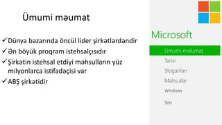 Ümumi məumat
Dünya bazarında öncül lider şirkətlərdəndir
Ən böyük proqram istehsalçısıdır
Şirkətin istehsal etdiyi məhsulların yüz
milyonlarca istifadəçisi var
ABŞ şirkətidir
Ümumi əܳ
Tarixi
Sloganları
Məhsullar
Windows
Microsoft
Son
 