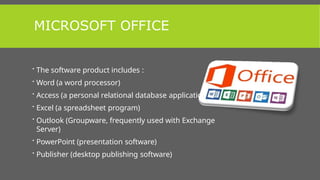 MICROSOFT OFFICE
 The software product includes :
 Word (a word processor)
 Access (a personal relational database application)
 Excel (a spreadsheet program)
 Outlook (Groupware, frequently used with Exchange
Server)
 PowerPoint (presentation software)
 Publisher (desktop publishing software)
 
