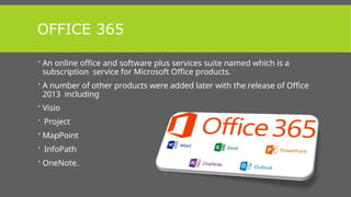 OFFICE 365
 An online office and software plus services suite named which is a
subscription service for Microsoft Office products.
 A number of other products were added later with the release of Office
2013 including
 Visio
 Project
 MapPoint
 InfoPath
 OneNote.
 