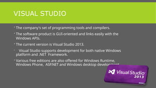 VISUAL STUDIO
 The company's set of programming tools and compilers.
 The software product is GUI-oriented and links easily with the
Windows APIs.
 The current version is Visual Studio 2013.
 Visual Studio supports development for both native Windows
platform and .NET Framework.
 Various free editions are also offered for Windows Runtime,
Windows Phone, ASP.NET and Windows desktop development.
 