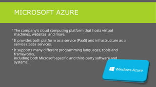 MICROSOFT AZURE
 The company's cloud computing platform that hosts virtual
machines, websites and more.
 It provides both platform as a service (PaaS) and infrastructure as a
service (IaaS) services.
 It supports many different programming languages, tools and
frameworks,
including both Microsoft-specific and third-party software and
systems.
 