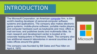 INTRODUCTION
 The Microsoft Corporation, an American computer firm, is the
world’s leading developer of personal-computer software
systems and applications. The company also makes electronic
game systems, mobile-phone software, portable media players,
and computer hardware such as keyboards and mice; offers e-
mail services; and publishes books and multimedia titles. Its
main research and development center is located at its
corporate headquarters in Redmond, Wash. The company also
has additional research laboratories in several countries and
sales offices around the globe
 The company was founded by Bill Gates and Paul Allen on
April 4, 1975.
 