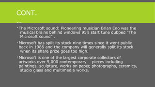 CONT.
…
 The Microsoft sound: Pioneering musician Brian Eno was the
musical brains behind windows 95’s start tune dubbed “The
Microsoft sound” .
 Microsoft has spilt its stock nine times since it went public
back in 1986 and the company will generally split its stock
when its share prize goes too high.
 Microsoft is one of the largest corporate collectors of
artworks over 5,000 contemporary pieces including
paintings, sculpture, works on paper, photographs, ceramics,
studio glass and multimedia works.
 