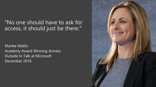 “No one should have to ask for
access, it should just be there.”
Marlee Matlin
Academy Award Winning Actress
Outside In Talk at Microsoft
December 2016
 