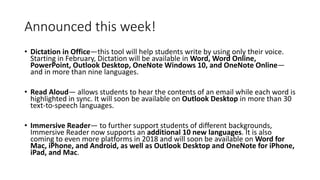 Announced this week!
• Dictation in Office—this tool will help students write by using only their voice.
Starting in February, Dictation will be available in Word, Word Online,
PowerPoint, Outlook Desktop, OneNote Windows 10, and OneNote Online—
and in more than nine languages.
• Read Aloud— allows students to hear the contents of an email while each word is
highlighted in sync. It will soon be available on Outlook Desktop in more than 30
text-to-speech languages.
• Immersive Reader— to further support students of different backgrounds,
Immersive Reader now supports an additional 10 new languages. It is also
coming to even more platforms in 2018 and will soon be available on Word for
Mac, iPhone, and Android, as well as Outlook Desktop and OneNote for iPhone,
iPad, and Mac.
 