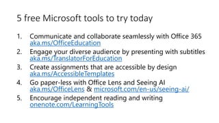 5 free Microsoft tools to try today
1. Communicate and collaborate seamlessly with Office 365
aka.ms/OfficeEducation
2. Engage your diverse audience by presenting with subtitles
aka.ms/TranslatorForEducation
3. Create assignments that are accessible by design
aka.ms/AccessibleTemplates
4. Go paper-less with Office Lens and Seeing AI
aka.ms/OfficeLens & microsoft.com/en-us/seeing-ai/
5. Encourage independent reading and writing
onenote.com/LearningTools
 
