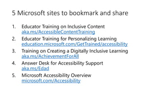 5 Microsoft sites to bookmark and share
1. Educator Training on Inclusive Content
aka.ms/AccessibleContentTraining
2. Educator Training for Personalizing Learning
education.microsoft.com/GetTrained/accessibility
3. Training on Creating a Digitally Inclusive Learning
aka.ms/AchievementForAll
4. Answer Desk for Accessibility Support
aka.ms/Edad
5. Microsoft Accessibility Overview
microsoft.com/Accessibility
 