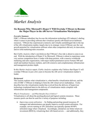 Market Analysis
Six Reasons Why Microsoft’s Hyper-V Will Overtake VMware to Become
     the Major Player in the x86 Server Virtualization Marketplace

Executive Summary
EMC’s VMware subsidiary has become the information technology (IT) industry’s darling
when it comes to providing software that virtualizes (pools) x86-based server hardware
resources. VMware has experienced a meteoric and virtually unchallenged ride to the top
of the x86 virtualization market, largely due to its strategic vision (VMware saw the vast
growth potential for virtualization software when other competitors did not), its innovation,
and its solid marketing/sales execution.

But Clabby Analytics (that’s me) believes that VMware’s free ride is about to come to an
end. With the introduction of Hyper-V by Microsoft, VMware is about to experience some
very serious competition from a vendor with deep pockets, with a massive worldwide
marketing and sales organization, with major market penetration across Fortune 500 and
small and medium business markets, and with extensive and complementary infrastructure
and management product depth.

In this Market Analysis report, Clabby Analytics explains why I believe that Hyper-V will
overtake VMware in just a few years to become the x86 server virtualization market’s
leader.

Background
This section explores what virtualization is, what benefits virtualization delivers, and the
role of EMC’s VMware in helping to form the x86 virtual server marketplace. It also
describes how the virtualization market has evolved from the delivery of hypervisor
technology (explained later) to the delivery of virtualization stacks complete with
infrastructure and management components.

What Is Virtualization — and What Benefits Does It Deliver?
Virtualization is all about the pooling physical and logical systems resources. These
resource pools can then be used for a variety of purposes including:
      Improving system utilization — by finding and pooling unused resources, IT
       managers and administrators can greatly improve overall system utilization. For
       example, servers running at 10% utilization can typically operate 60-80%
       utilization range when virtualized. Accordingly, enterprises see better return-on-
       investment (ROI) by virtualizing their x86-based servers — and additionally, they
 