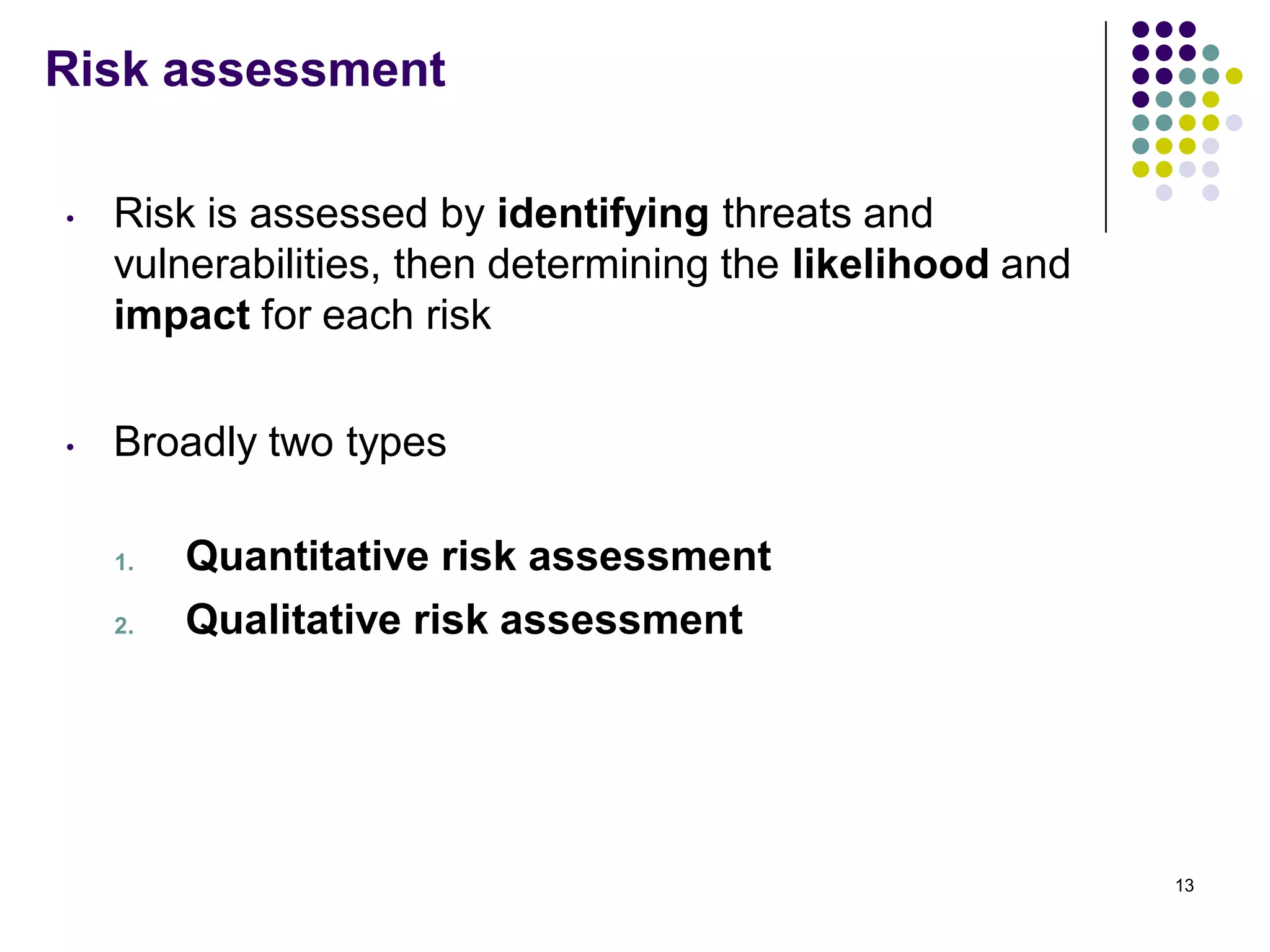 Risk assessment
• Risk is assessed by identifying threats and
vulnerabilities, then determining the likelihood and
impact for each risk
• Broadly two types
1. Quantitative risk assessment
2. Qualitative risk assessment
13
 