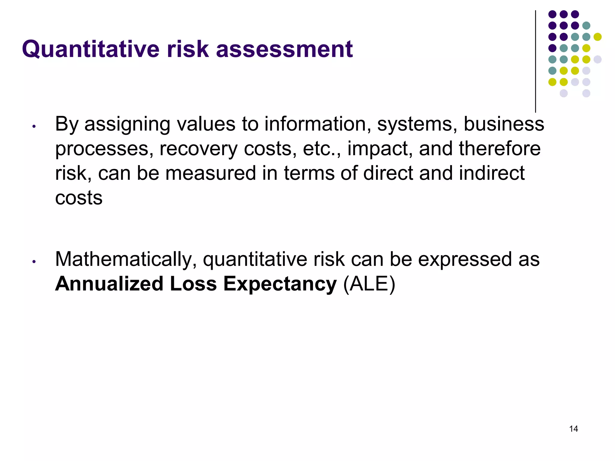 Quantitative risk assessment
• By assigning values to information, systems, business
processes, recovery costs, etc., impact, and therefore
risk, can be measured in terms of direct and indirect
costs
• Mathematically, quantitative risk can be expressed as
Annualized Loss Expectancy (ALE)
14
 