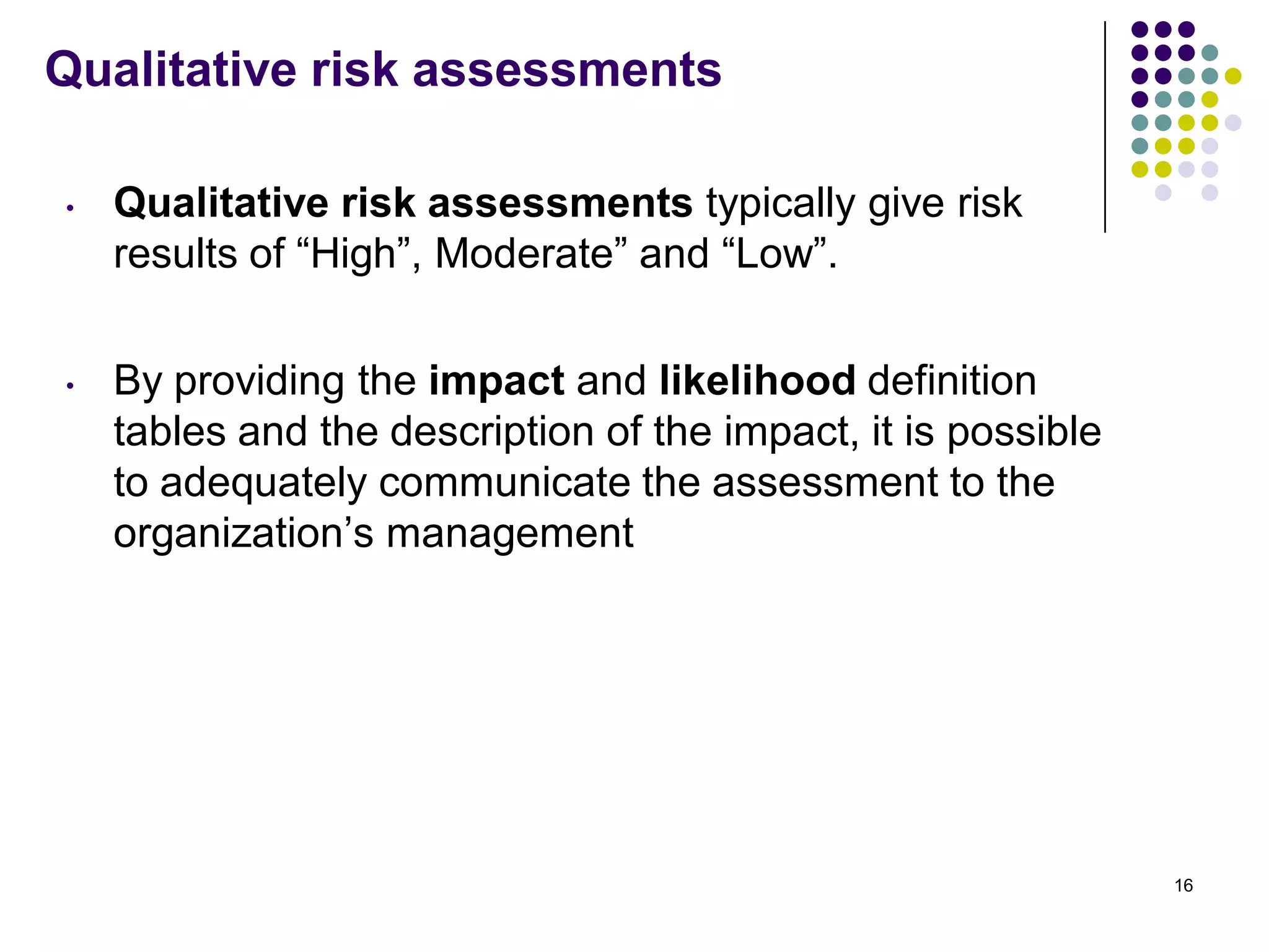 Qualitative risk assessments
• Qualitative risk assessments typically give risk
results of ―High‖, Moderate‖ and ―Low‖.
• By providing the impact and likelihood definition
tables and the description of the impact, it is possible
to adequately communicate the assessment to the
organization’s management
16
 