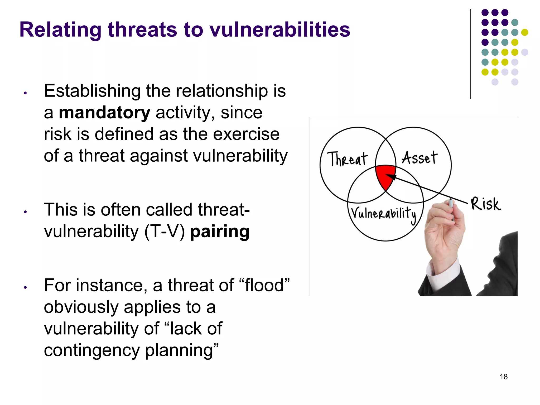 Relating threats to vulnerabilities
• Establishing the relationship is
a mandatory activity, since
risk is defined as the exercise
of a threat against vulnerability
• This is often called threat-
vulnerability (T-V) pairing
• For instance, a threat of ―flood‖
obviously applies to a
vulnerability of ―lack of
contingency planning‖
18
 