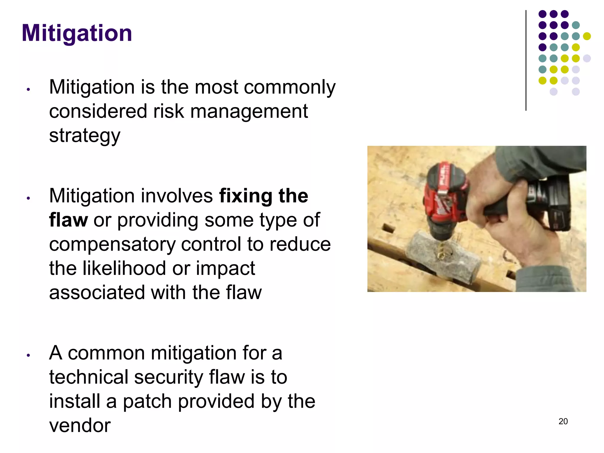 Mitigation
• Mitigation is the most commonly
considered risk management
strategy
• Mitigation involves fixing the
flaw or providing some type of
compensatory control to reduce
the likelihood or impact
associated with the flaw
• A common mitigation for a
technical security flaw is to
install a patch provided by the
vendor 20
 