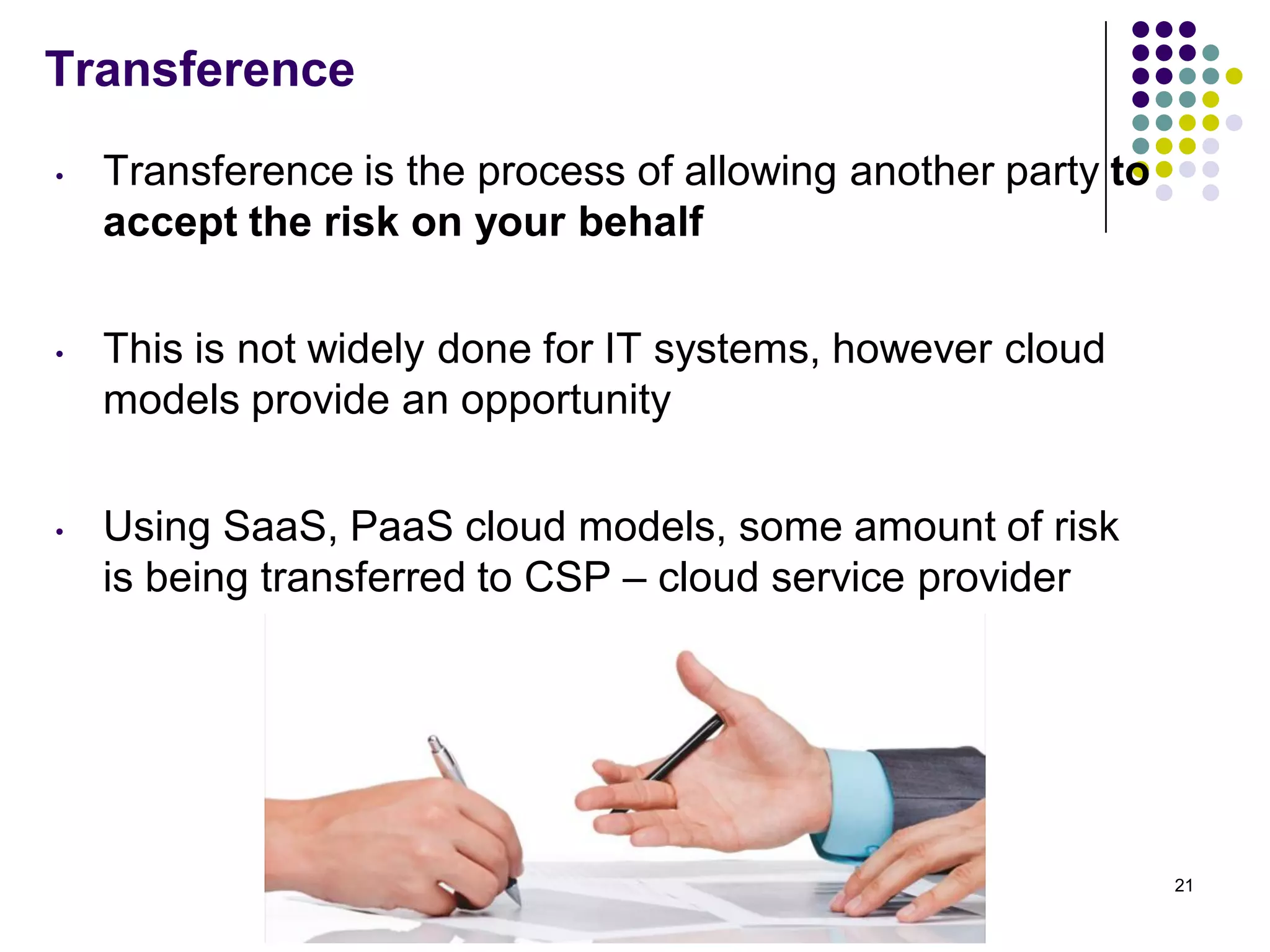 Transference
• Transference is the process of allowing another party to
accept the risk on your behalf
• This is not widely done for IT systems, however cloud
models provide an opportunity
• Using SaaS, PaaS cloud models, some amount of risk
is being transferred to CSP – cloud service provider
21
 