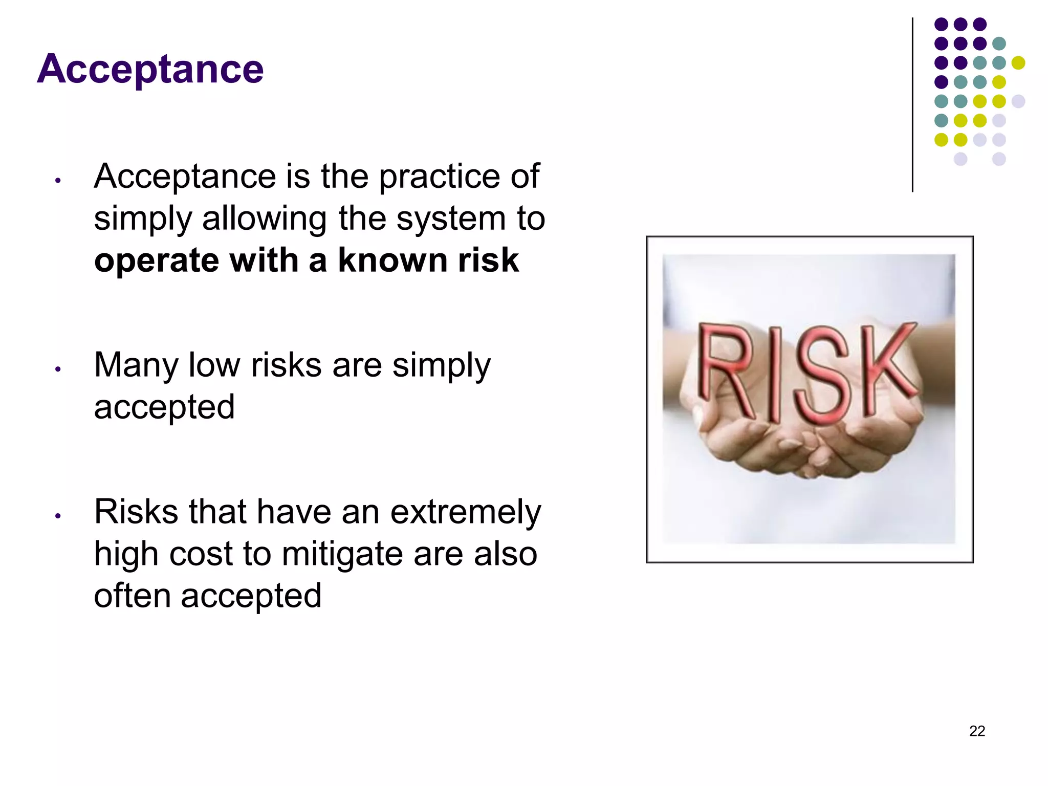 Acceptance
• Acceptance is the practice of
simply allowing the system to
operate with a known risk
• Many low risks are simply
accepted
• Risks that have an extremely
high cost to mitigate are also
often accepted
22
 