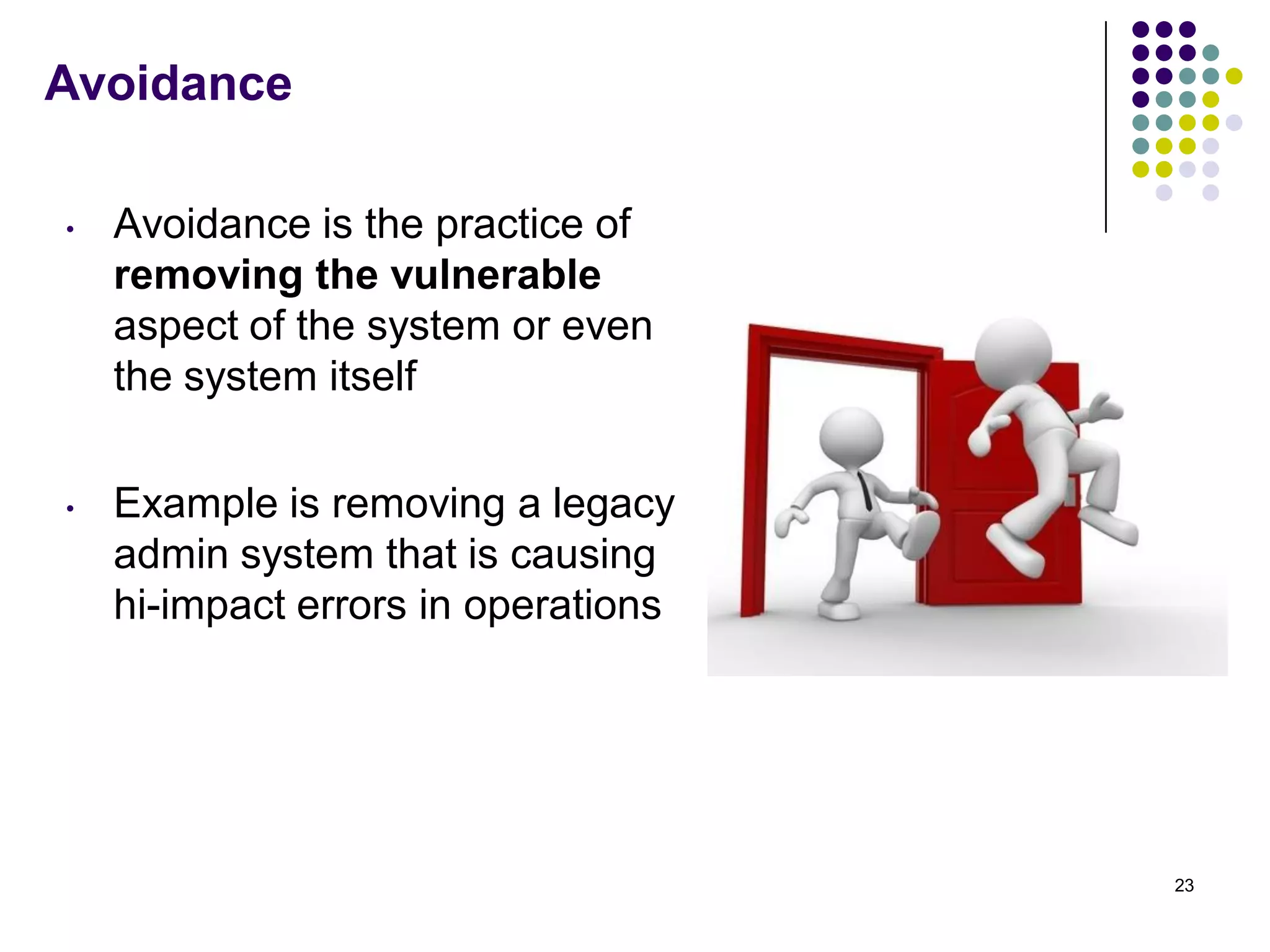 Avoidance
• Avoidance is the practice of
removing the vulnerable
aspect of the system or even
the system itself
• Example is removing a legacy
admin system that is causing
hi-impact errors in operations
23
 