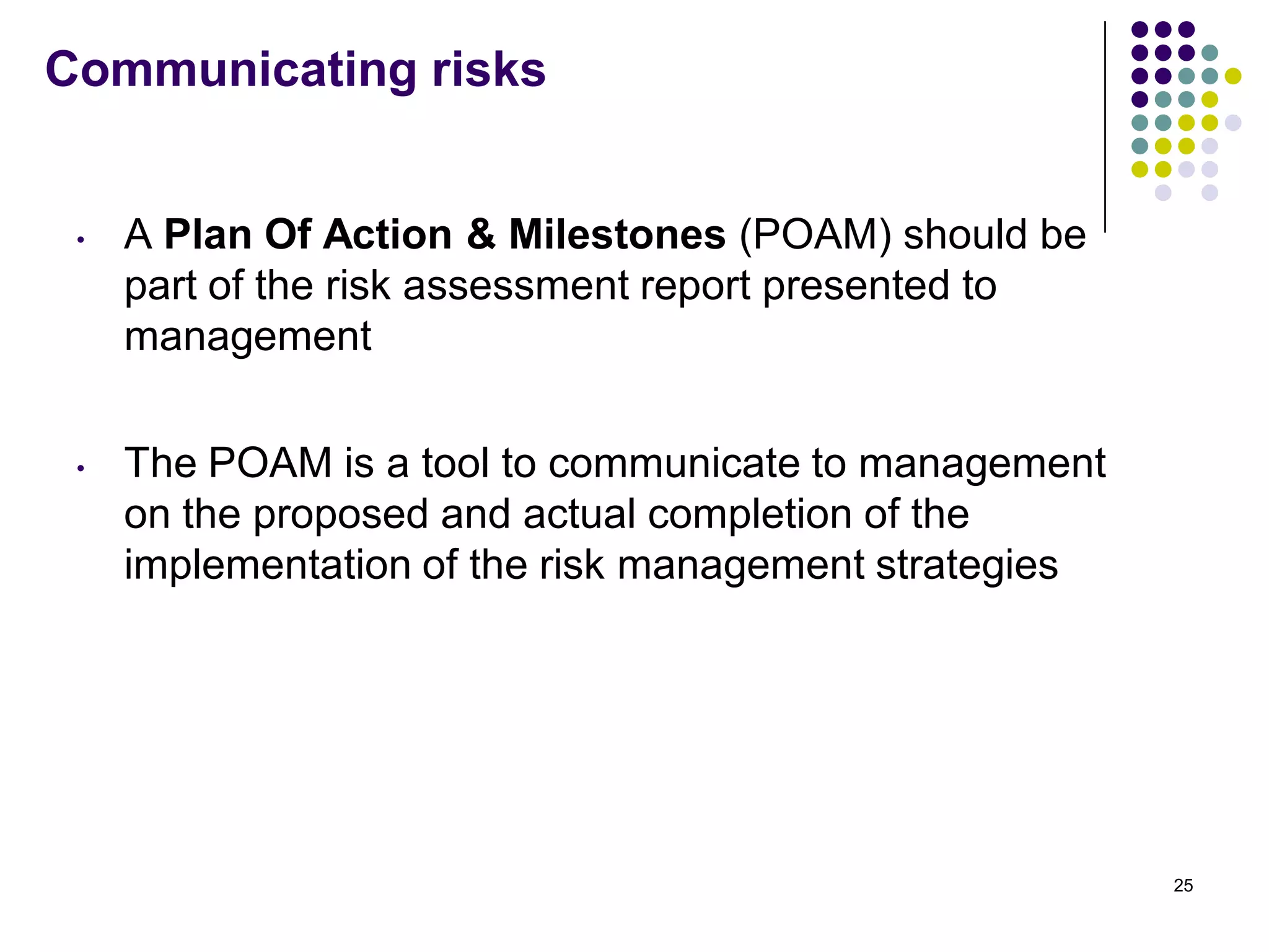 Communicating risks
• A Plan Of Action & Milestones (POAM) should be
part of the risk assessment report presented to
management
• The POAM is a tool to communicate to management
on the proposed and actual completion of the
implementation of the risk management strategies
25
 