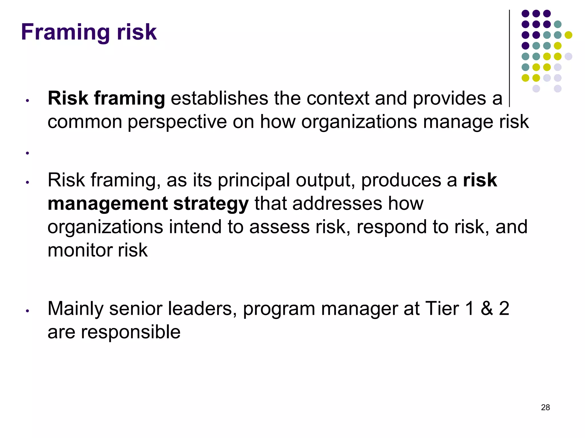 Framing risk
• Risk framing establishes the context and provides a
common perspective on how organizations manage risk
•
• Risk framing, as its principal output, produces a risk
management strategy that addresses how
organizations intend to assess risk, respond to risk, and
monitor risk
• Mainly senior leaders, program manager at Tier 1 & 2
are responsible
28
 