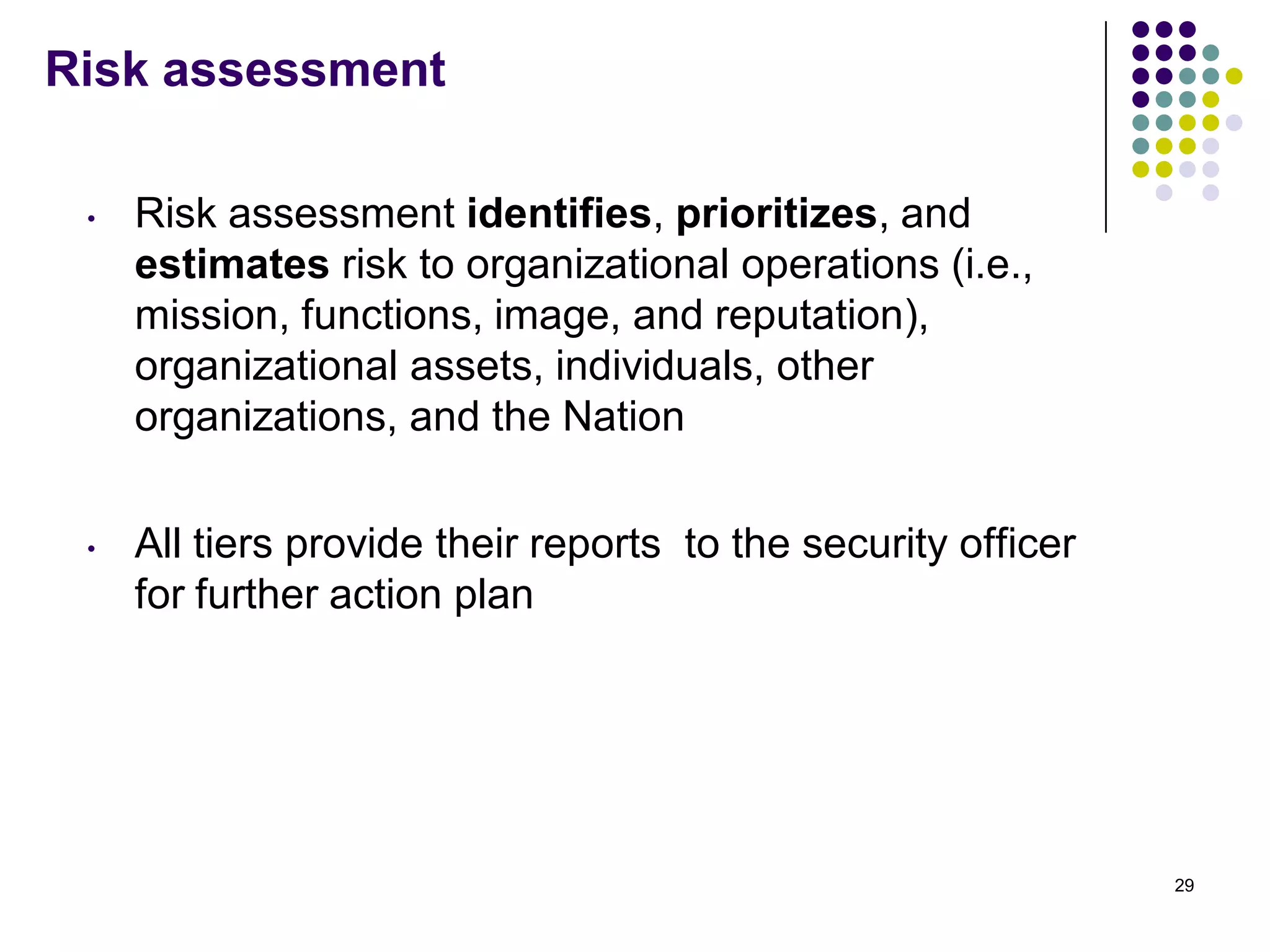 Risk assessment
• Risk assessment identifies, prioritizes, and
estimates risk to organizational operations (i.e.,
mission, functions, image, and reputation),
organizational assets, individuals, other
organizations, and the Nation
• All tiers provide their reports to the security officer
for further action plan
29
 