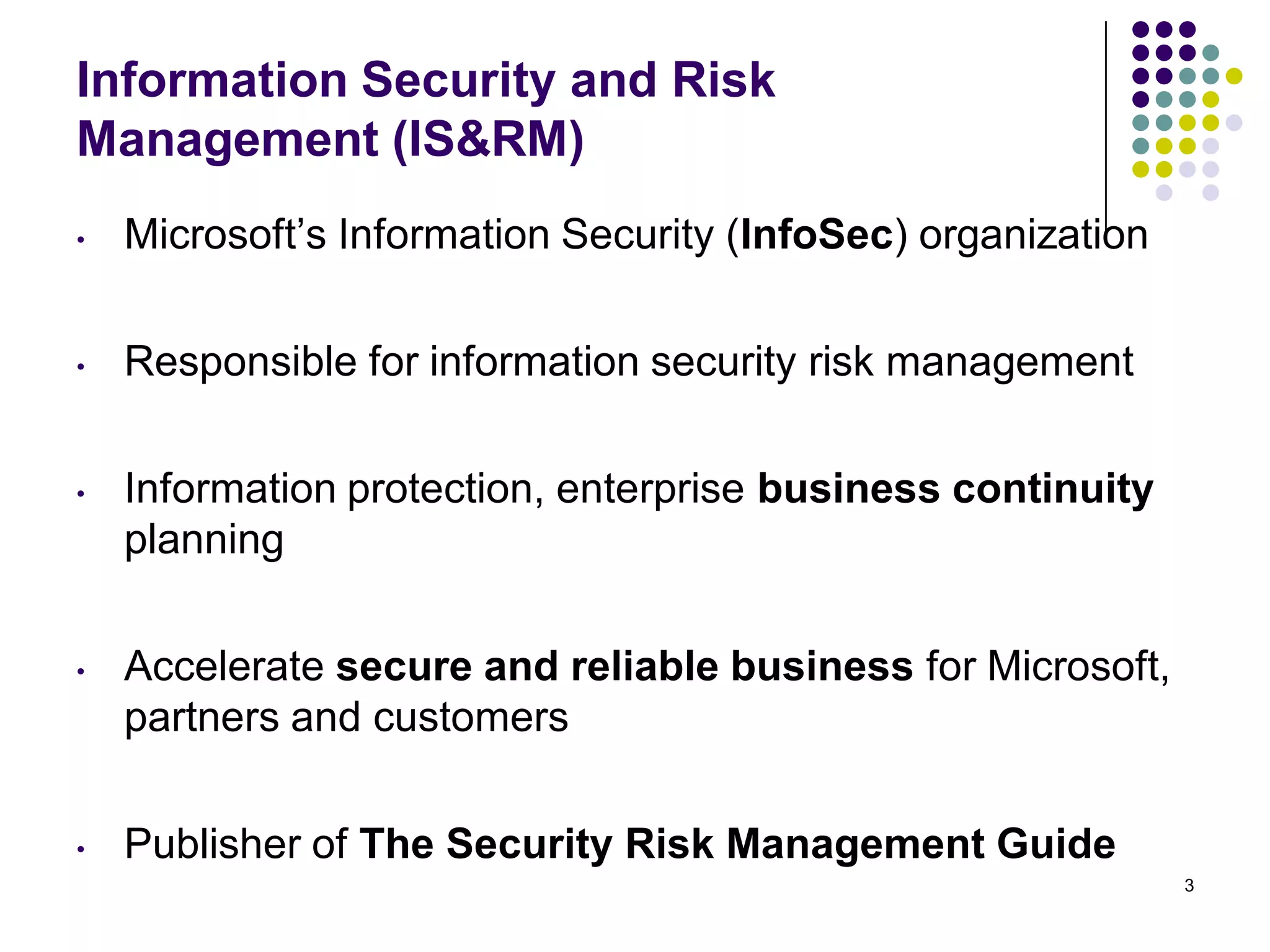 Information Security and Risk
Management (IS&RM)
• Microsoft’s Information Security (InfoSec) organization
• Responsible for information security risk management
• Information protection, enterprise business continuity
planning
• Accelerate secure and reliable business for Microsoft,
partners and customers
• Publisher of The Security Risk Management Guide
3
 