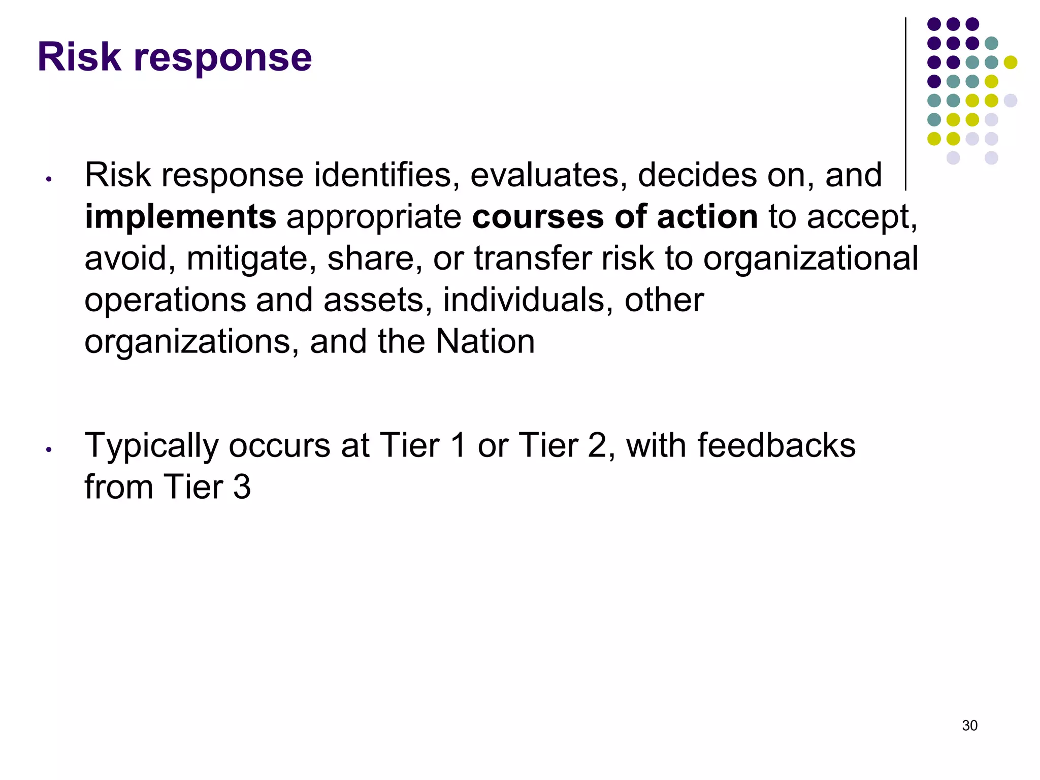 Risk response
• Risk response identifies, evaluates, decides on, and
implements appropriate courses of action to accept,
avoid, mitigate, share, or transfer risk to organizational
operations and assets, individuals, other
organizations, and the Nation
• Typically occurs at Tier 1 or Tier 2, with feedbacks
from Tier 3
30
 