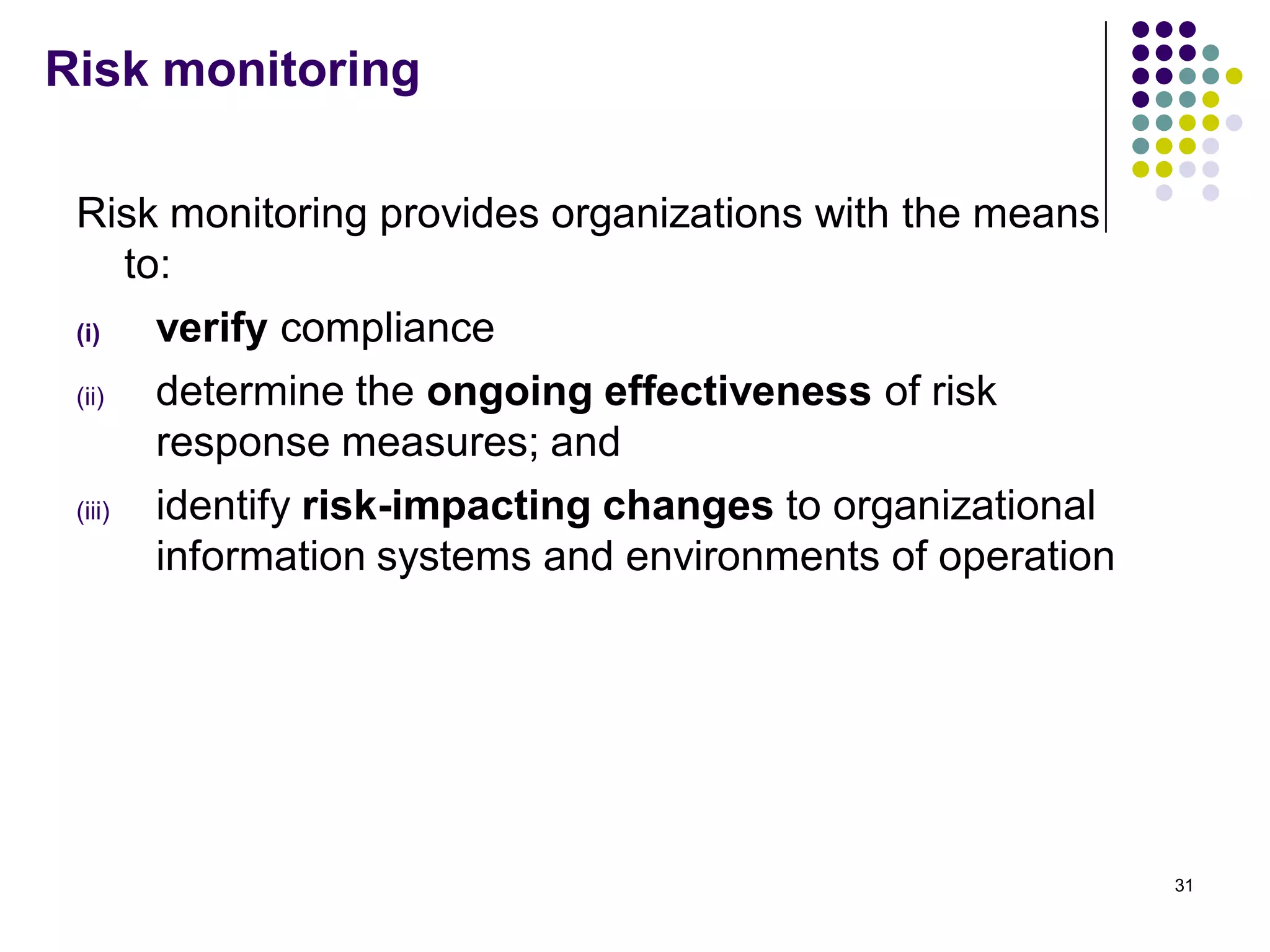 Risk monitoring
Risk monitoring provides organizations with the means
to:
(i) verify compliance
(ii) determine the ongoing effectiveness of risk
response measures; and
(iii) identify risk-impacting changes to organizational
information systems and environments of operation
31
 