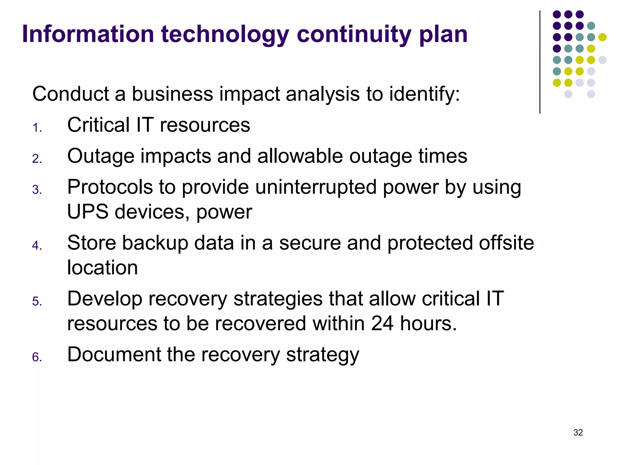 Information technology continuity plan
Conduct a business impact analysis to identify:
1. Critical IT resources
2. Outage impacts and allowable outage times
3. Protocols to provide uninterrupted power by using
UPS devices, power
4. Store backup data in a secure and protected offsite
location
5. Develop recovery strategies that allow critical IT
resources to be recovered within 24 hours.
6. Document the recovery strategy
32
 