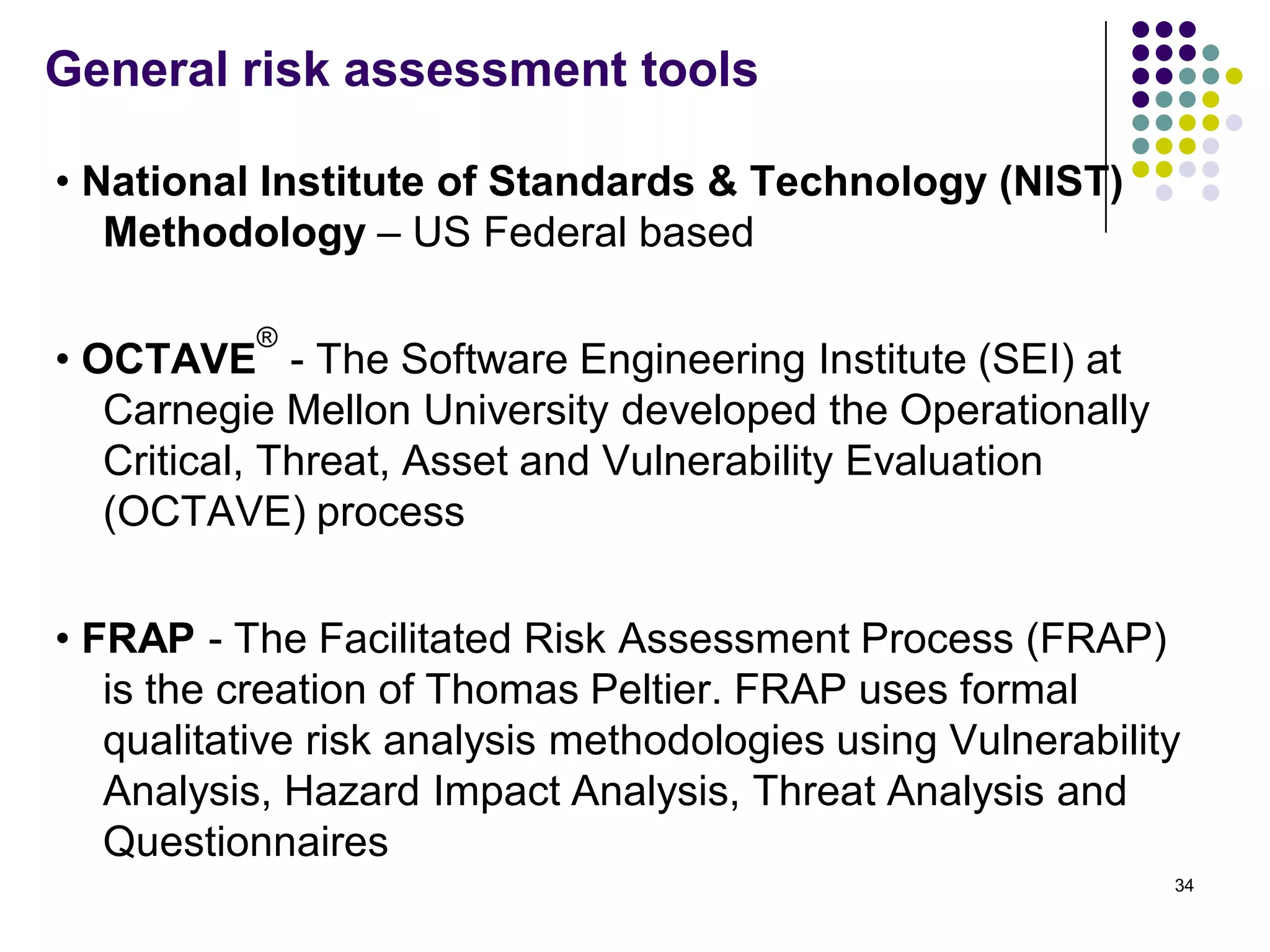 General risk assessment tools
• National Institute of Standards & Technology (NIST)
Methodology – US Federal based
• OCTAVE
®
- The Software Engineering Institute (SEI) at
Carnegie Mellon University developed the Operationally
Critical, Threat, Asset and Vulnerability Evaluation
(OCTAVE) process
• FRAP - The Facilitated Risk Assessment Process (FRAP)
is the creation of Thomas Peltier. FRAP uses formal
qualitative risk analysis methodologies using Vulnerability
Analysis, Hazard Impact Analysis, Threat Analysis and
Questionnaires
34
 