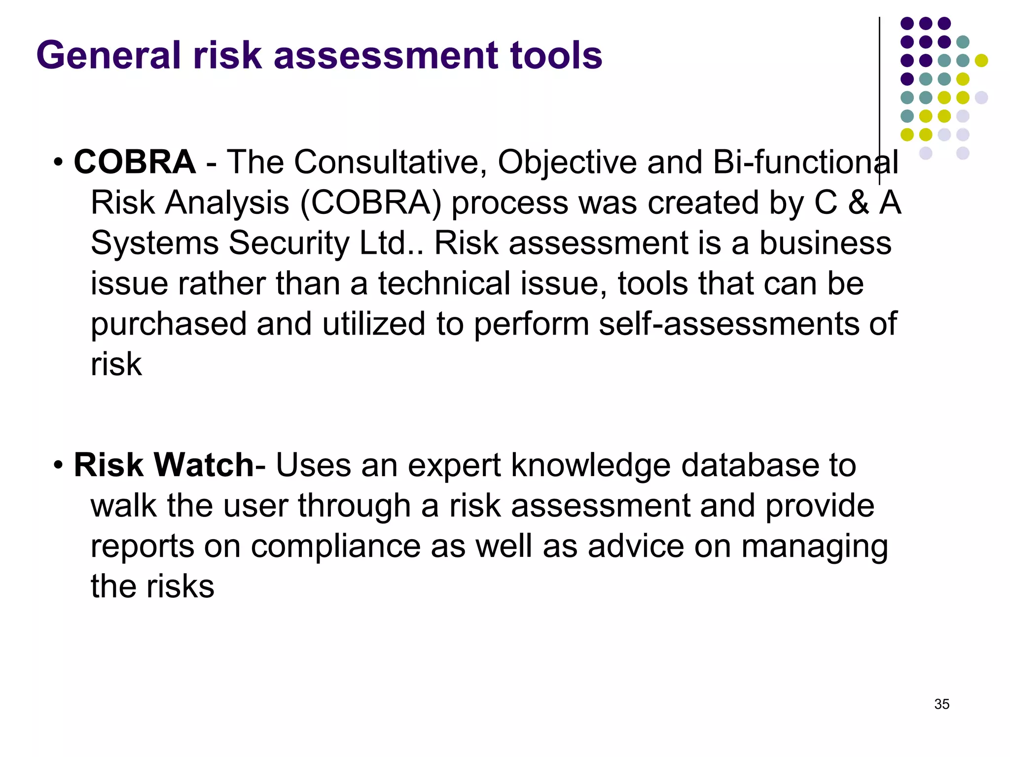 General risk assessment tools
• COBRA - The Consultative, Objective and Bi-functional
Risk Analysis (COBRA) process was created by C & A
Systems Security Ltd.. Risk assessment is a business
issue rather than a technical issue, tools that can be
purchased and utilized to perform self-assessments of
risk
• Risk Watch- Uses an expert knowledge database to
walk the user through a risk assessment and provide
reports on compliance as well as advice on managing
the risks
35
 