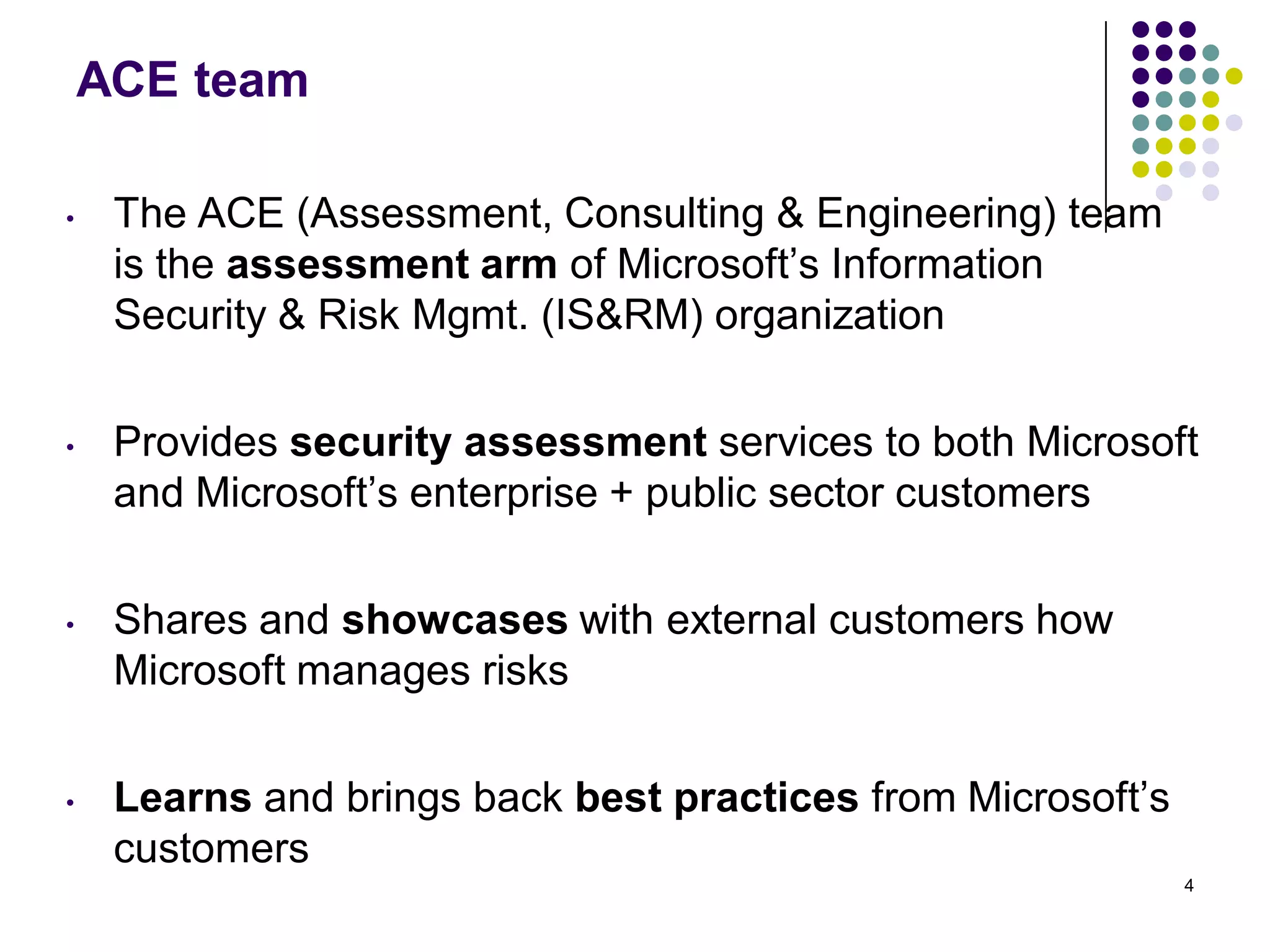 ACE team
• The ACE (Assessment, Consulting & Engineering) team
is the assessment arm of Microsoft’s Information
Security & Risk Mgmt. (IS&RM) organization
• Provides security assessment services to both Microsoft
and Microsoft’s enterprise + public sector customers
• Shares and showcases with external customers how
Microsoft manages risks
• Learns and brings back best practices from Microsoft’s
customers
4
 