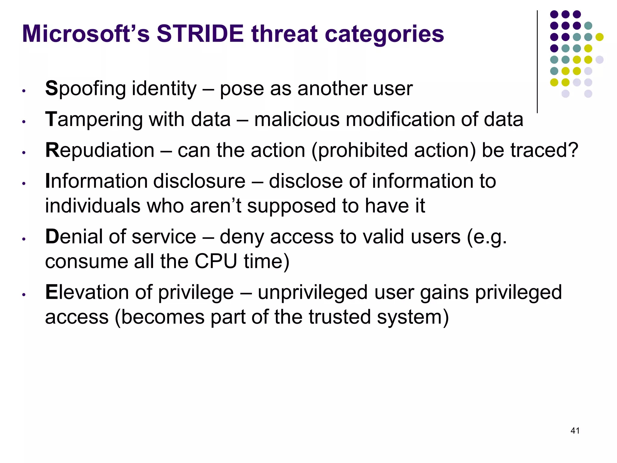 Microsoft’s STRIDE threat categories
• Spoofing identity – pose as another user
• Tampering with data – malicious modification of data
• Repudiation – can the action (prohibited action) be traced?
• Information disclosure – disclose of information to
individuals who aren’t supposed to have it
• Denial of service – deny access to valid users (e.g.
consume all the CPU time)
• Elevation of privilege – unprivileged user gains privileged
access (becomes part of the trusted system)
41
 