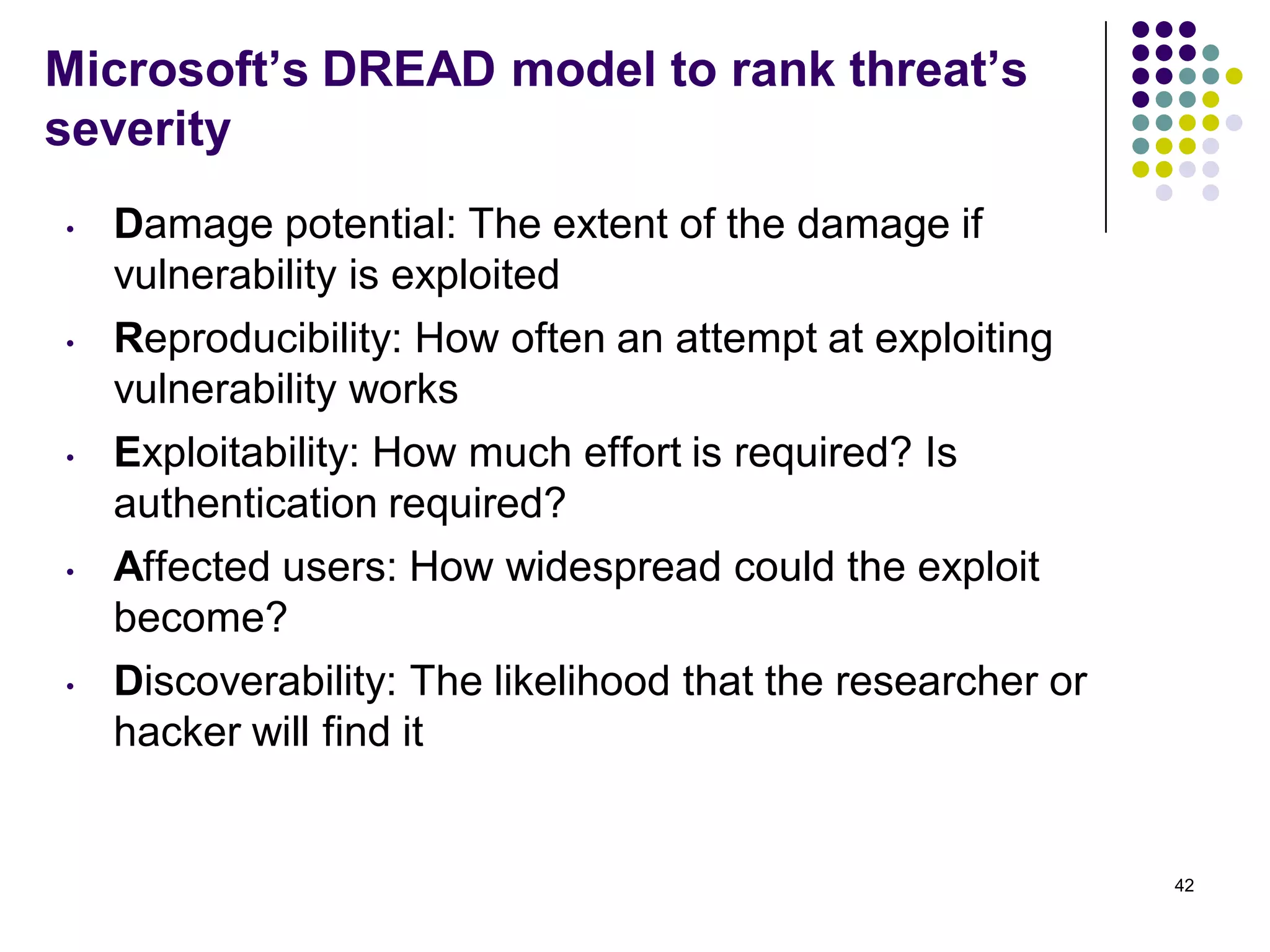 Microsoft’s DREAD model to rank threat’s
severity
• Damage potential: The extent of the damage if
vulnerability is exploited
• Reproducibility: How often an attempt at exploiting
vulnerability works
• Exploitability: How much effort is required? Is
authentication required?
• Affected users: How widespread could the exploit
become?
• Discoverability: The likelihood that the researcher or
hacker will find it
42
 