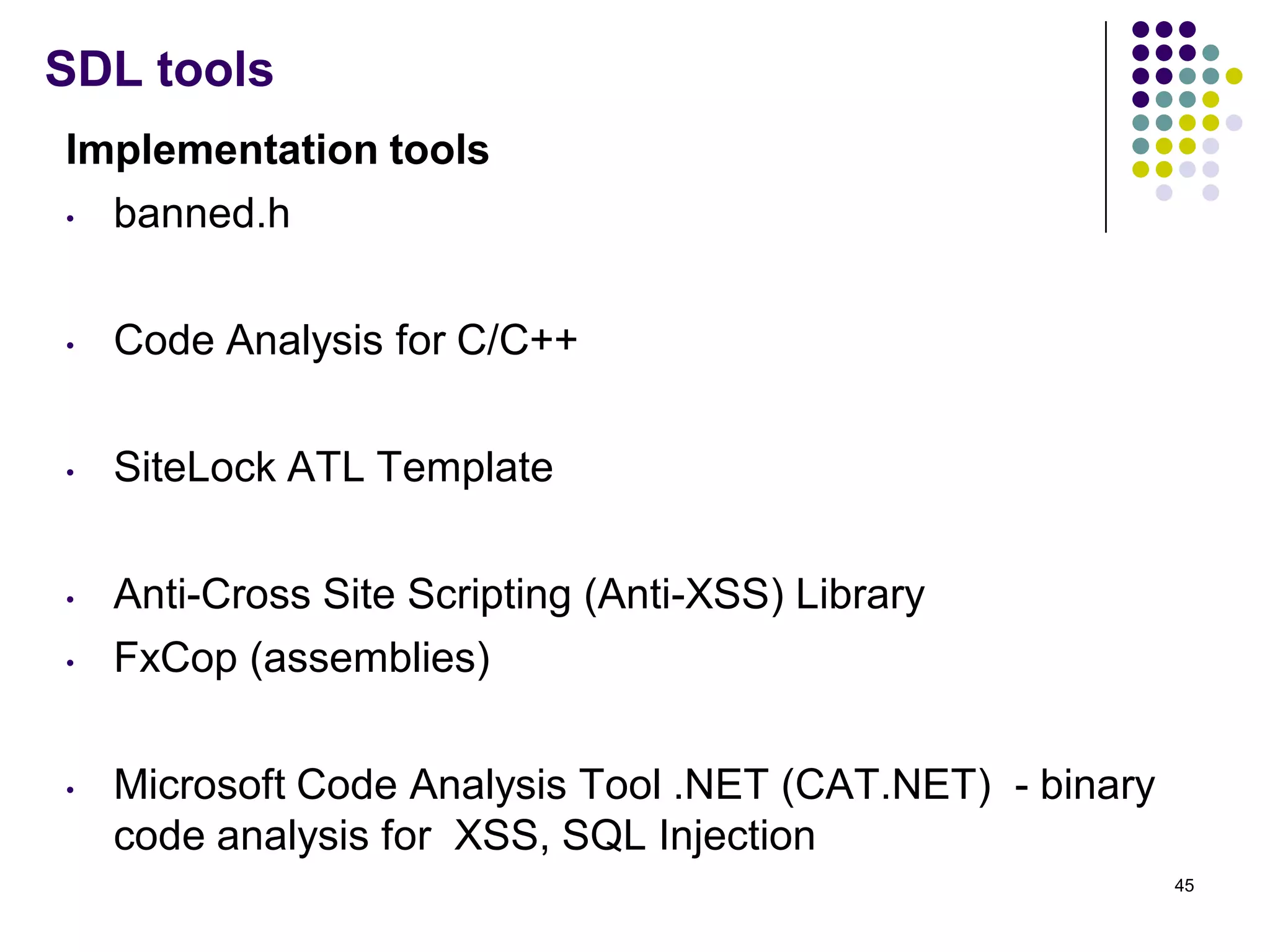 SDL tools
Implementation tools
• banned.h
• Code Analysis for C/C++
• SiteLock ATL Template
• Anti-Cross Site Scripting (Anti-XSS) Library
• FxCop (assemblies)
• Microsoft Code Analysis Tool .NET (CAT.NET) - binary
code analysis for XSS, SQL Injection
45
 