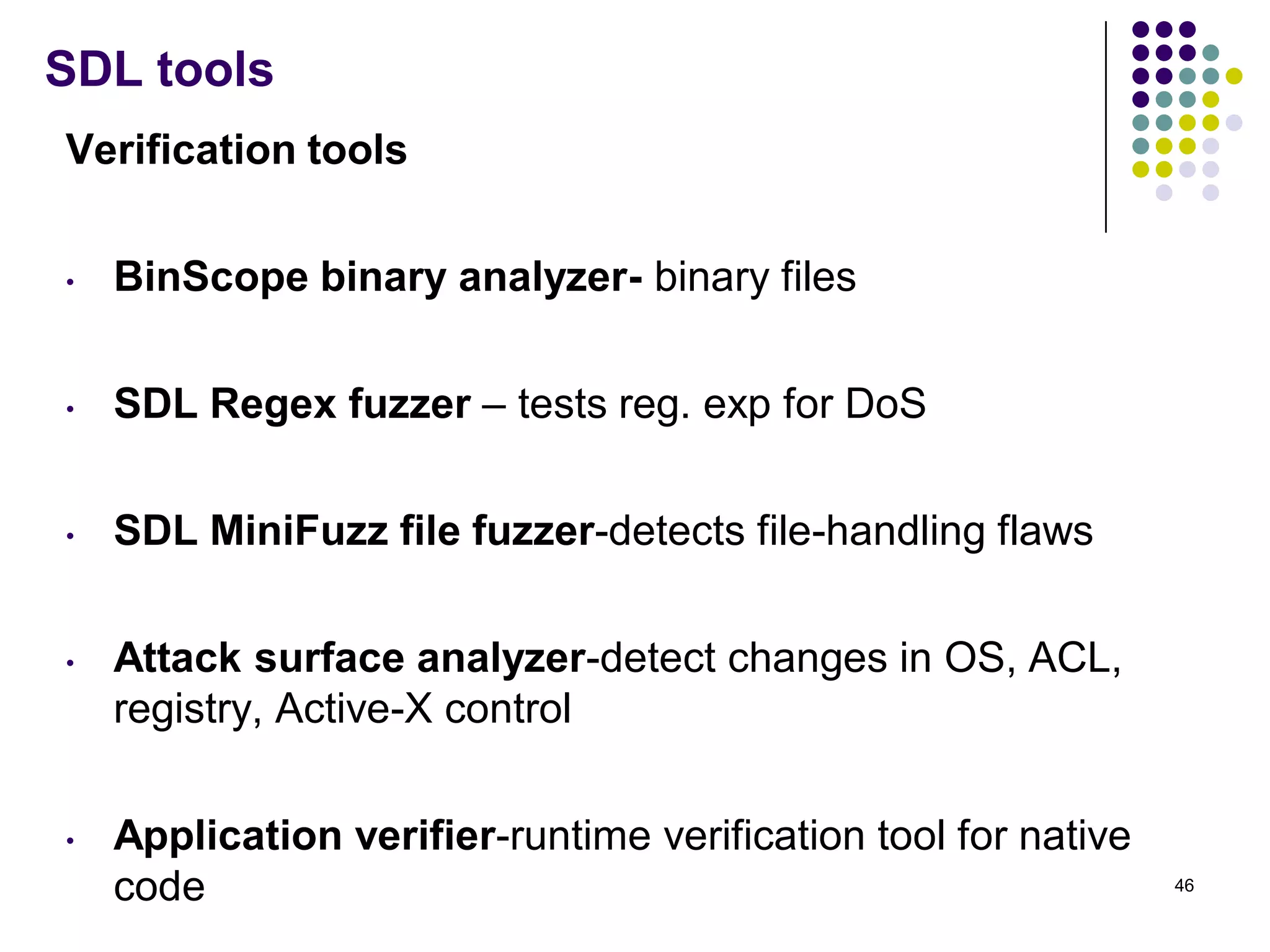 SDL tools
Verification tools
• BinScope binary analyzer- binary files
• SDL Regex fuzzer – tests reg. exp for DoS
• SDL MiniFuzz file fuzzer-detects file-handling flaws
• Attack surface analyzer-detect changes in OS, ACL,
registry, Active-X control
• Application verifier-runtime verification tool for native
code 46
 