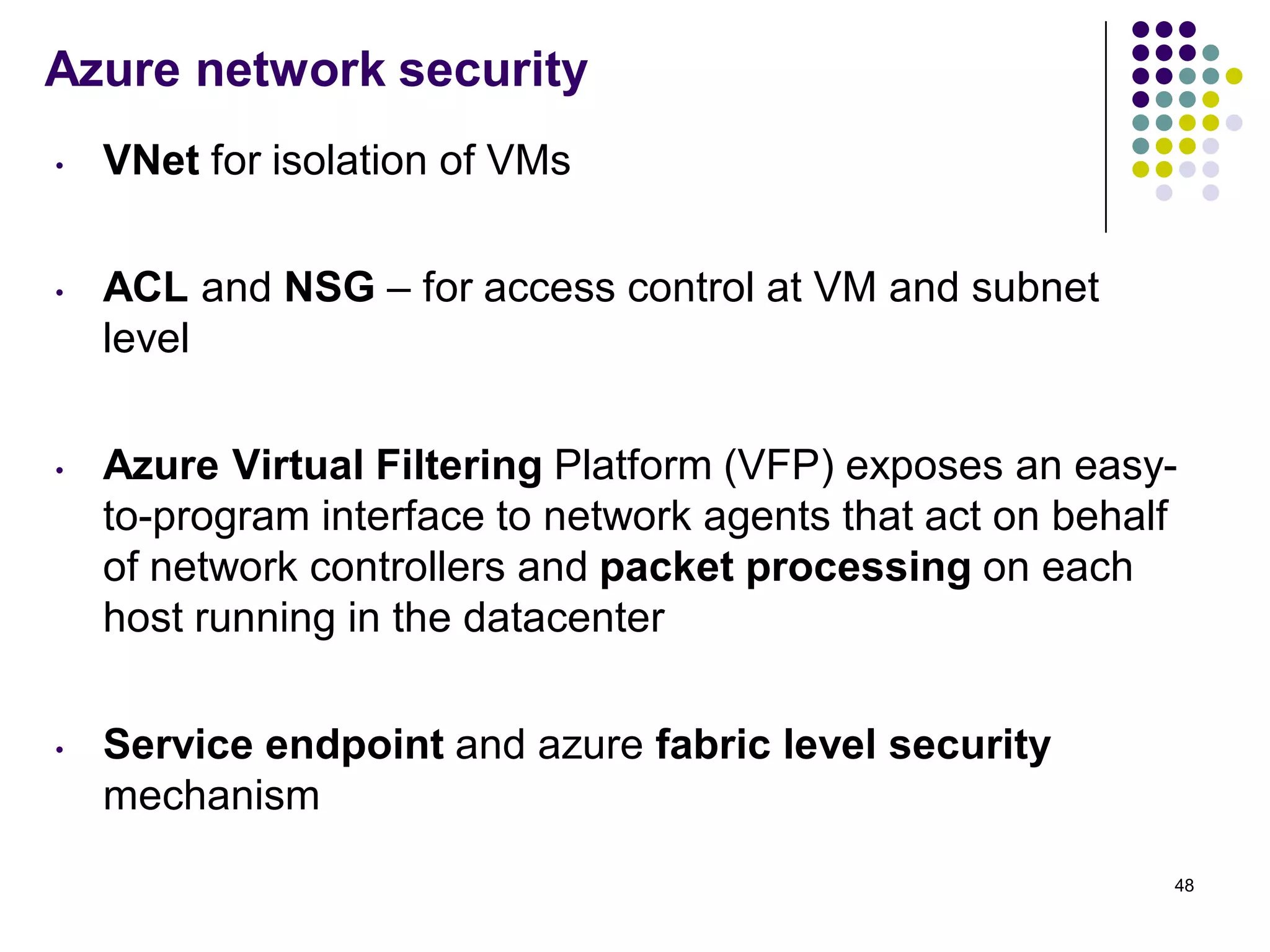 Azure network security
• VNet for isolation of VMs
• ACL and NSG – for access control at VM and subnet
level
• Azure Virtual Filtering Platform (VFP) exposes an easy-
to-program interface to network agents that act on behalf
of network controllers and packet processing on each
host running in the datacenter
• Service endpoint and azure fabric level security
mechanism
48
 