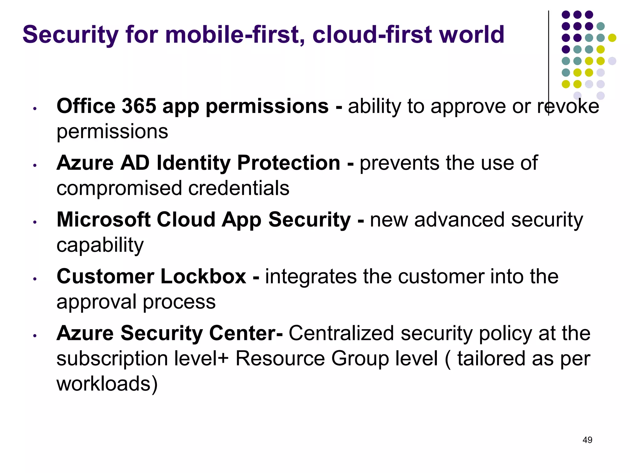 Security for mobile-first, cloud-first world
• Office 365 app permissions - ability to approve or revoke
permissions
• Azure AD Identity Protection - prevents the use of
compromised credentials
• Microsoft Cloud App Security - new advanced security
capability
• Customer Lockbox - integrates the customer into the
approval process
• Azure Security Center- Centralized security policy at the
subscription level+ Resource Group level ( tailored as per
workloads)
49
 