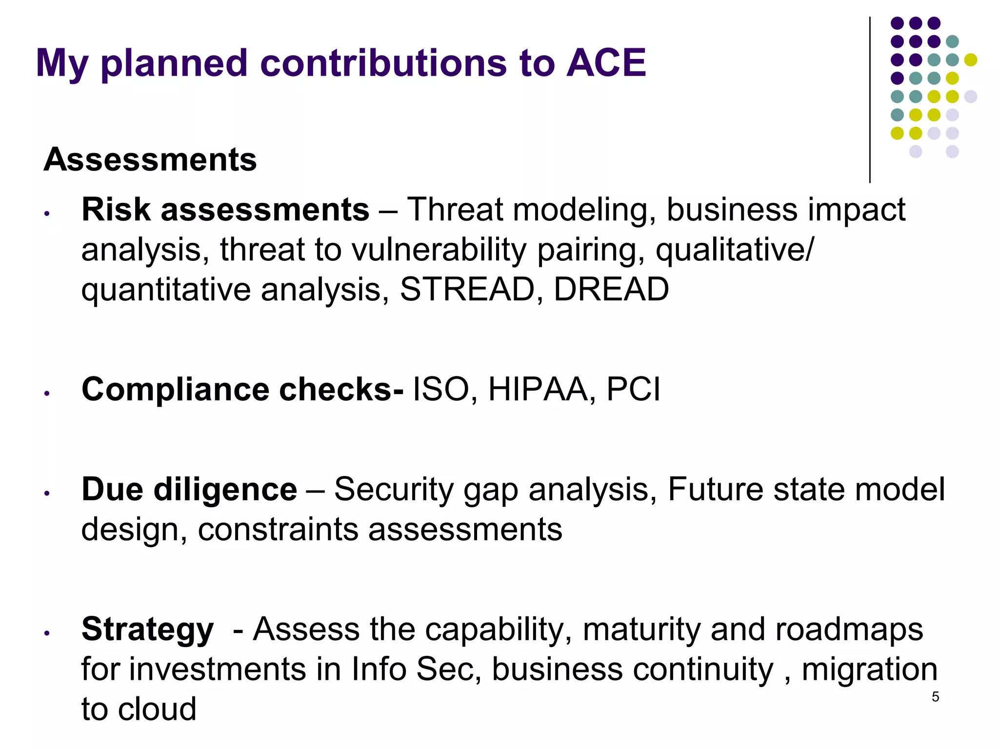 My planned contributions to ACE
Assessments
• Risk assessments – Threat modeling, business impact
analysis, threat to vulnerability pairing, qualitative/
quantitative analysis, STREAD, DREAD
• Compliance checks- ISO, HIPAA, PCI
• Due diligence – Security gap analysis, Future state model
design, constraints assessments
• Strategy - Assess the capability, maturity and roadmaps
for investments in Info Sec, business continuity , migration
to cloud
5
 