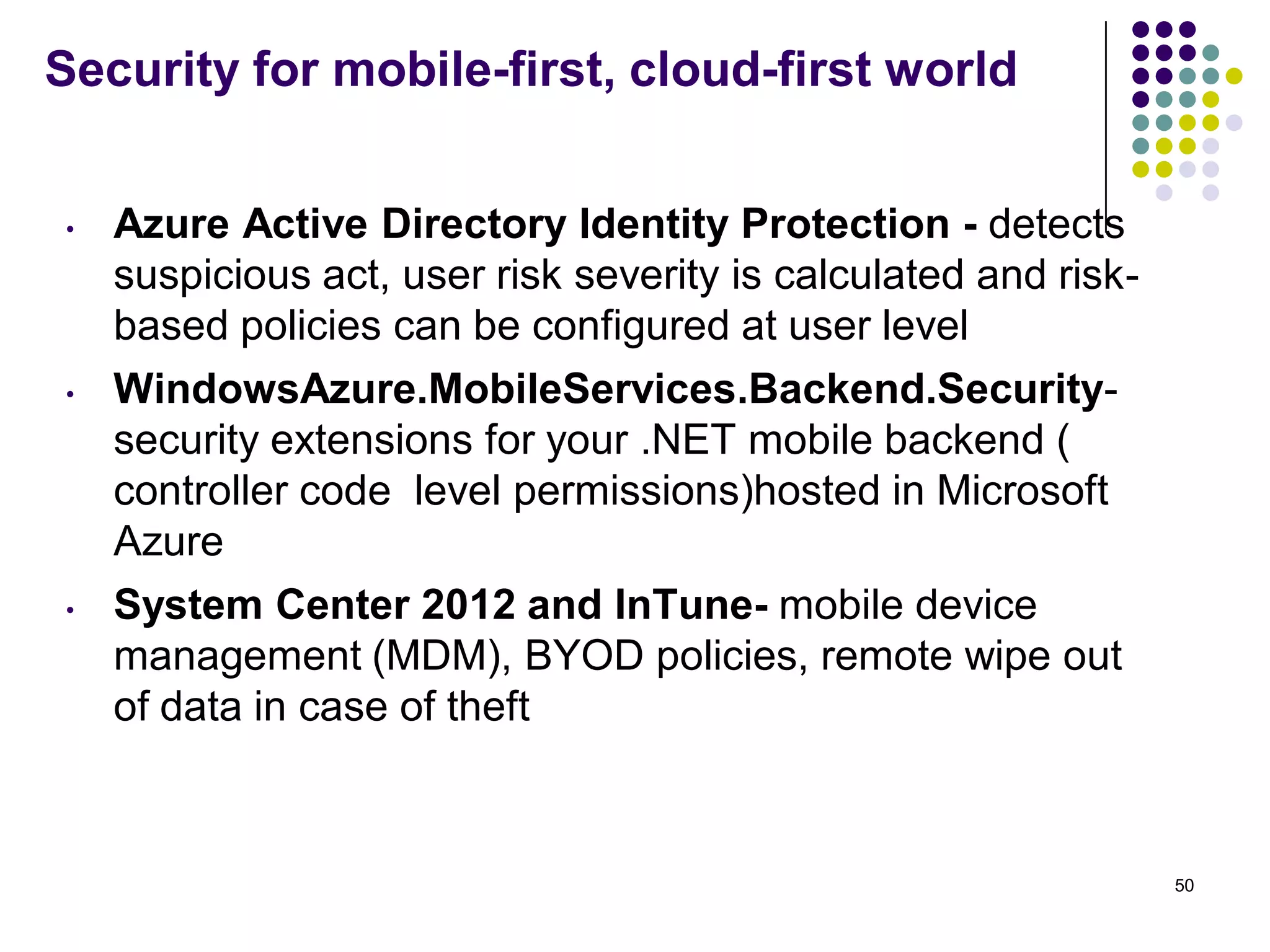 Security for mobile-first, cloud-first world
• Azure Active Directory Identity Protection - detects
suspicious act, user risk severity is calculated and risk-
based policies can be configured at user level
• WindowsAzure.MobileServices.Backend.Security-
security extensions for your .NET mobile backend (
controller code level permissions)hosted in Microsoft
Azure
• System Center 2012 and InTune- mobile device
management (MDM), BYOD policies, remote wipe out
of data in case of theft
50
 