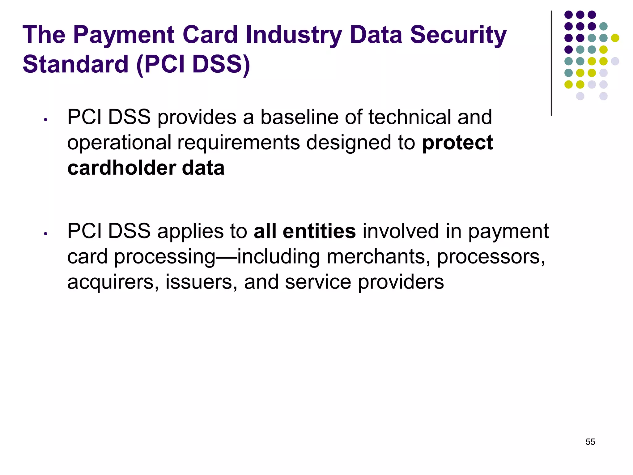 The Payment Card Industry Data Security
Standard (PCI DSS)
• PCI DSS provides a baseline of technical and
operational requirements designed to protect
cardholder data
• PCI DSS applies to all entities involved in payment
card processing—including merchants, processors,
acquirers, issuers, and service providers
55
 