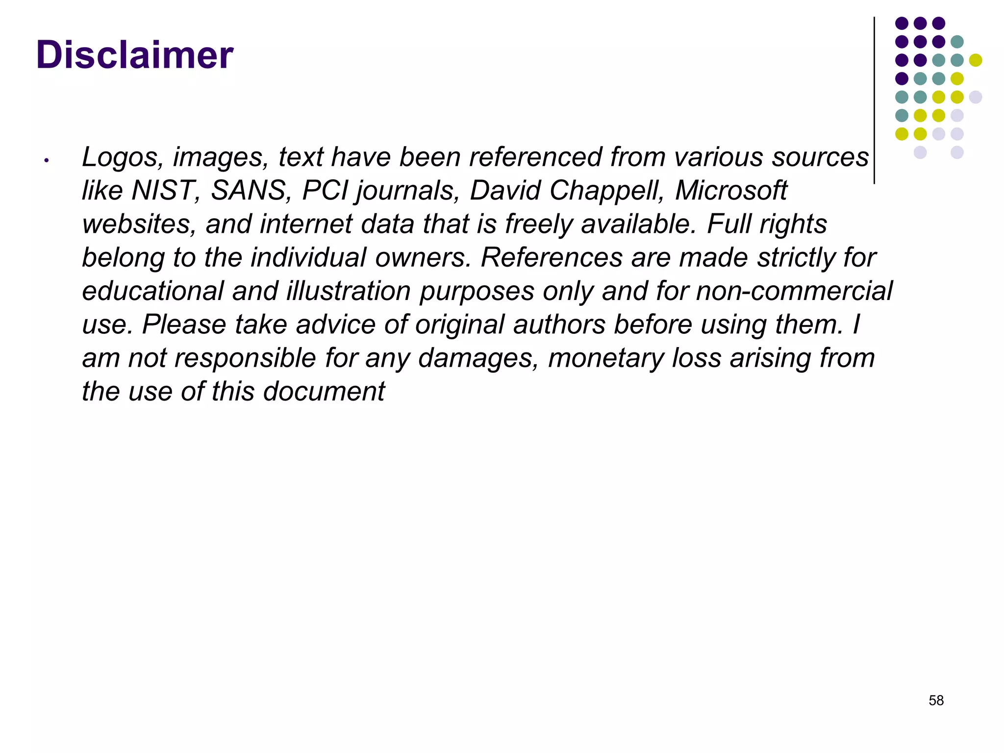 Disclaimer
• Logos, images, text have been referenced from various sources
like NIST, SANS, PCI journals, David Chappell, Microsoft
websites, and internet data that is freely available. Full rights
belong to the individual owners. References are made strictly for
educational and illustration purposes only and for non-commercial
use. Please take advice of original authors before using them. I
am not responsible for any damages, monetary loss arising from
the use of this document
58
 