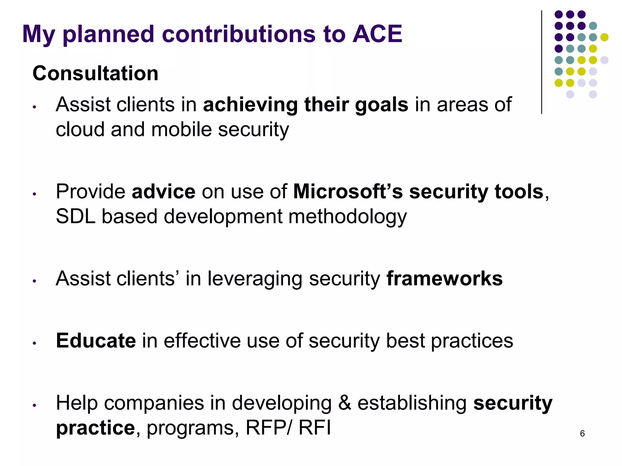 My planned contributions to ACE
Consultation
• Assist clients in achieving their goals in areas of
cloud and mobile security
• Provide advice on use of Microsoft’s security tools,
SDL based development methodology
• Assist clients’ in leveraging security frameworks
• Educate in effective use of security best practices
• Help companies in developing & establishing security
practice, programs, RFP/ RFI 6
 