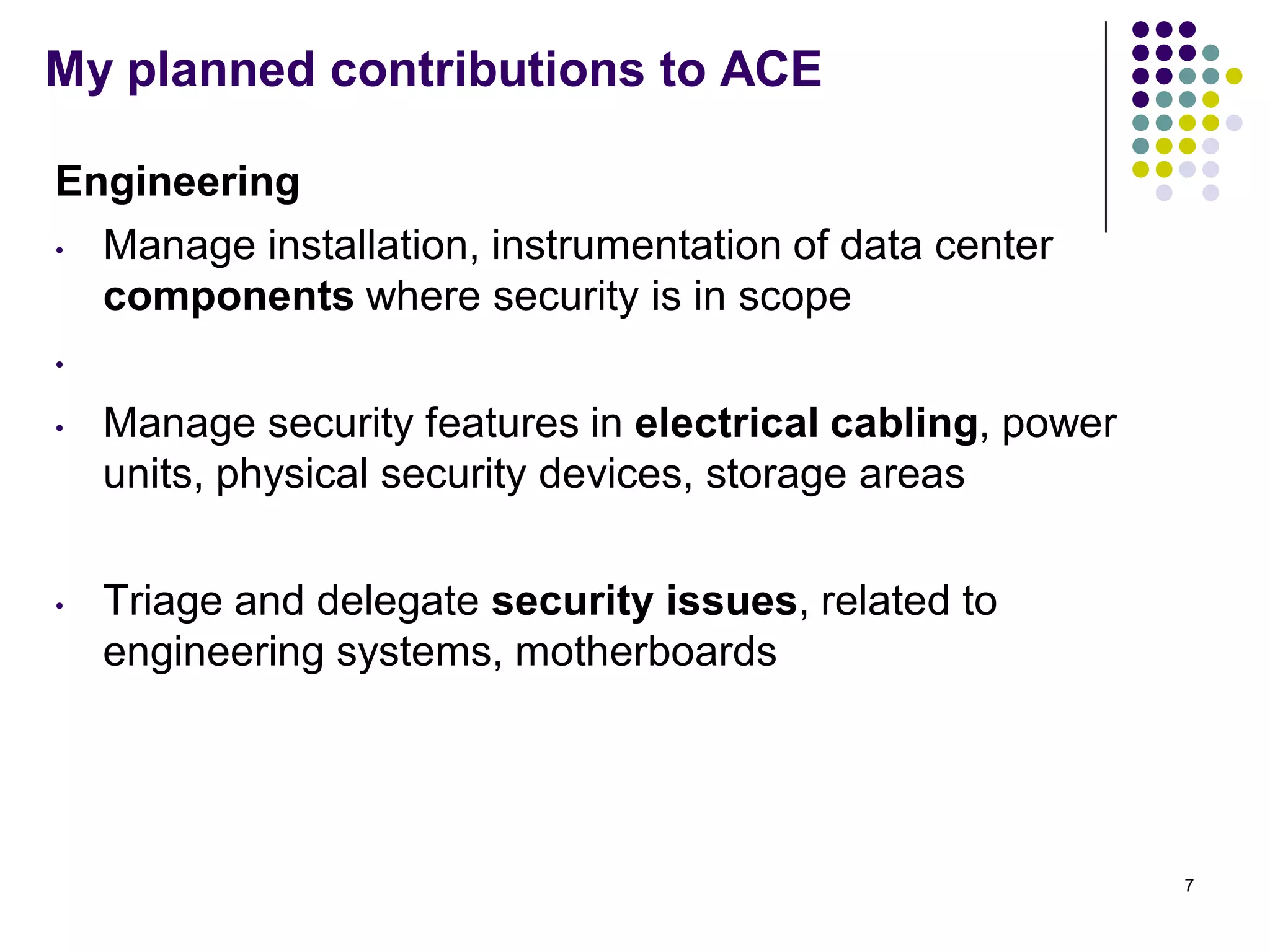 My planned contributions to ACE
Engineering
• Manage installation, instrumentation of data center
components where security is in scope
•
• Manage security features in electrical cabling, power
units, physical security devices, storage areas
• Triage and delegate security issues, related to
engineering systems, motherboards
7
 